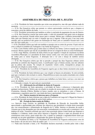ASSEMBLEIA DE FREGUESIA DE S. JULIÃO
----- O Sr. Presidente da Junta respondeu que existe essa perspectiva, mas não quer adiantar nada de
momento. --------------------------------------------------------------------------------------------------------------
----- O Sr. Rui Gonçalves refere que perante os valores apresentados conclui-se que, a despesa se
concentra a nível do edifício da Junta. -----------------------------------------------------------------------------
----- O Sr. Presidente acrescentou que também se refere à conclusão do pagamento da casa do Outeiro.
----- O Sr. Rui Gonçalves conclui que assim sendo, o valor do orçamento será gasto com as despesas
referidas e com pessoal, ficando muito pouco para o restante. Mostra que o dinheiro protocolado faz
falta, pelo que lamenta uma vez mais a situação que nos é imposta. Cada um gere a sua casa como
entende, mas era preferível não gastar em iluminação de Natal, pois os caminhos ficaram mal e este
ano vão ficar ainda pior. ---------------------------------------------------------------------------------------------
-----O Sr. Presidente referiu que tudo isto também se prende com os cortes do governo. O país está em
crise e reflecte-se também nas Autarquias e nas Juntas de Freguesia. -----------------------------------------
-----O Sr. Costa Simões referiu que já antes disso se reflectia nas Juntas. Corta-se naquilo que é mais
essencial. Mesmo aqueles que são de cor partidária devem ter coragem de dizer as coisas frontalmente.
-----O Sr. Jorge Martins, secretário da Junta referiu no que respeita à votação do orçamento na última
Assembleia Municipal, se o presidente da Junta votasse contra, esse voto seria contra a transferência
de verbas para as outras freguesias. A abstenção tem a ver com o desejo de também sermos
abrangidos. -------------------------------------------------------------------------------------------------------------
----- O Sr. Rui Gonçalves referiu que não se percebe o porquê das duas freguesias urbanas serem
preteridas ao contrário das freguesias rurais. A justificação é que a Câmara assume, mas nós sabemos
que na prática não assume. Na votação do orçamento votaria contra, insurgindo-se porque era
preterido em relação às outras Juntas. ------------------------------------------------------------------------------
----- A Sr.ª. Presidente da Assembleia de Freguesia sugeriu que as duas Juntas encetarem uma acção
consertada. -------------------------------------------------------------------------------------------------------------
----- O Sr. Presidente da Junta informou que a sua votação se baseou em princípios. Se está excluído,
quer que o incluam e não excluam os outros. Disponibilizou-se para essa acção consertada com a Junta
de S. Pedro. ------------------------------------------------------------------------------------------------------------
----- O Sr. Rui Gonçalves referiu que a pessoa que trabalhava na Junta fazia o serviço e era mais um
posto de trabalho. -----------------------------------------------------------------------------------------------------
----- Colocada a votação, foi aprovada por unanimidade. ------------------------------------------------------
              2.3 – Informação da actividade da Junta de Freguesia
----- O Sr. Presidente da Junta apresentou a actividade da Junta e colocou-se à disposição para
qualquer esclarecimento. Referiu que em relação às escadas de acesso para a cadeira de rodas da Sr.ª.
Clementina Almeida (Fábrica Rainha) já houve reunião com os moradores e com a Câmara. Já
contactaram o engenheiro para lá ir, mas ainda não houve oportunidade. Ficou para Janeiro. ------------
              2.4 – Outros assuntos de interesse para a Freguesia
----- O Sr. Presidente da Junta informou que a água do Fontenário do Largo de S. Miguel do Outeiro é
potável, não havendo necessidade de serem feitas análises. -------------------------------------------------
              III – Período de Intervenção do Público
----- Interveio Jorge Ferreira, na qualidade de Presidente da Direcção da AssociaSão Julião,
aproveitando a oportunidade para informar dos objectivos que presidiram à criação desta associação
que visa essencialmente a dinamização da freguesia de S. Julião. Inteirou os presentes da acção e
vertentes que já são abrangidos por esta associação, nomeadamente as secções que a constituem e seus
âmbitos de acção. Terminou referindo que esta é uma associação aberta a todos desde que dispostos a
trabalhar e a colaborar, tendo como único interesse a freguesia. Deixou o repto aos presentes de se
constituírem como sócios, quem ainda não o for, e ajudar na condução e engrandecimento desta que
pretende ser um pólo aglutinador e dinamizador das gentes da freguesia.------------------------------------
----- O Sr. Presidente da Junta e a Sr.ª Presidente da Assembleia de Freguesia endereçaram votos de
boas festas e de um ano novo cheio de saúde e paz. -------------------------------------------------------------
----- Nada mais havendo a tratar, a Sr.ª Presidente declarou encerrada a reunião pelas vinte e duas

                                                           2
 