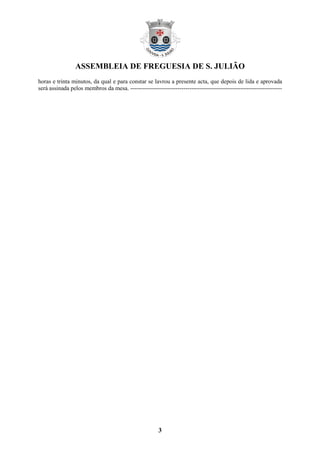 ASSEMBLEIA DE FREGUESIA DE S. JULIÃO
horas e trinta minutos, da qual e para constar se lavrou a presente acta, que depois de lida e aprovada
será assinada pelos membros da mesa. -----------------------------------------------------------------------------




                                                        3
 
