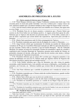 ASSEMBLEIA DE FREGUESIA DE S. JULIÃO
              2.2 – Outros assuntos de interesse para a Freguesia.
----- A Sr.ª Paula Marques informou que o Espaço Verdíssimo costuma estar muito sujo. Uma
excursão parou no local para poder merendar e teve de ir embora pois o espaço estava um
caos. Informou também que o lavadouro também já não é limpo há imenso tempo e está roto.
 ----- O Sr. José da Fonseca referiu que quem fazia esse trabalho era a Câmara, mas agora nem
as ervas limpa. ----------------------------------------------------------------------------------------------
----- O Sr. Presidente ficou de ver desses assuntos e comunicou que o Passeio Sénior que
ocorreu no dia 26 de Junho teve um balanço positivo. A viagem correu bem apesar do calor.
Informou que os Tapiscos irão decorrer nos próximos dias 8, 9 e 10 de Julho, contam com o
paio da Junta e esperamos que corram dentro das expectativas. Aproveitou para convidar os
presentes. -------------------------------------------------------------------------------------------------------------
----- O Sr. Alberto Sario questionou onde foi feita a propaganda dos Tapiscos. ---------------------
----- O Sr. Presidente respondeu que quem trata da divulgação do evento é o Município. -------
----- O Sr. Jorge Ferreira referiu que recentemente foi referido em reunião de Câmara pelos
vereadores do PS que em Assembleia Municipal realizada em 2002 foi aprovada denominar a
rua que circunda o bairro onde se encontra a casa da Família Mesquita – Rua Dr. Edmundo
Mesquita. No entanto, tal nunca foi consumado. Perante tal constatação e apesar do vereador e
responsável pela Comissão Municipal de Toponímia, presente nessa reunião de Câmara, ter
prometido consumar tal decisão, acha que esta Junta deveria mostrar estar atenta e reforçar
Junta da Comissão de Toponímia tal pretensão. -------------------------------------------------------------
----- O Sr. Presidente informou que os censos 2011 revelam que a freguesia aumentou o seu
número de habitantes em cerca de 5%. Referiu ainda que algumas artérias da freguesia não
têm número de polícia, aspecto que tem tentado resolver. ------------------------------------------------
----- O Sr. Costa Simões informou que a Rua do Seminário tem sido vitima de grandes
enxurradas, sendo lamentável pois é um caminho com acesso a habitações, a um Instituto, um
seminário, um Convento, etc.. Informou também que existem falta de indicações para estes
locais. ------------------------------------------------------------------------------------------------------------------
----- O Sr. José Nuno informou que o caminho da pedranaia até à rotunda da variante tem
buracos. ----------------------------------------------------------------------------------------------------------------
----- O Sr. Presidente respondeu que a Câmara ainda não recebeu betuminoso, quando receber
será um caminho a privilegiar. -----------------------------------------------------------------------------------
----- O Sr. Alberto Sario referiu que essa rua devia ter sentido único. ---------------------------------
----- O Sr. Guilherme Pimenta elogiou o corte da sebe Junto à rotunda do antigo matadouro. ---
----- A Sr.ª Presidente da Assembleia questionou se o sentido da rua Miguel Torga não podia ser
alterado. ----------------------------------------------------------------------------------------------------------------
------ O Sr. Presidente respondeu que esta situação foi estudada e a opção tomada parece ser a mais
correcta. ----------------------------------------------------------------------------------------------------------------
----- A Sr.ª. Presidente da Assembleia comunicou que a rua Luís de Camões é um caos em termos de
trânsito. Deveria ter apenas um sentido ou não ser permitido estacionar. ------------------------------------
              III – Período de Intervenção do Público
----- Neste ponto nada houve a referir. -----------------------------------------------------------------------------
----- Nada mais havendo a tratar, a Sr.ª Presidente declarou encerrada a reunião pelas vinte e duas
horas, da qual e para constar se lavrou a presente acta, que depois de lida e aprovada será assinada
pelos membros da mesa. ---------------------------------------------------------------------------------------------




                                                            2
 
