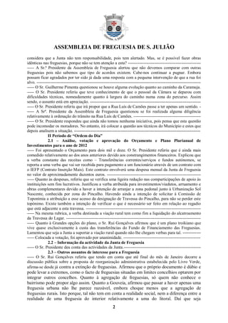ASSEMBLEIA DE FREGUESIA DE S. JULIÃO
considera que a Junta não tem responsabilidade, pois tem alertado. Mas, se é possível fazer obras
idênticas nas freguesias, porque não se tem atenção a esta? ----------------------------------------------------
----- A Sr.ª Presidente da Assembleia de Freguesia alertou que não devemos comparar com outras
freguesias pois não sabemos que tipo de acordos existem. Cabe-nos continuar a pugnar. Embora
possam ficar agradados por ter sido já dada uma resposta com a pequena intervenção de que a rua foi
alvo. ---------------------------------------------------------------------------------------------------------------------
----- O Sr. Guilherme Pimenta questionou se houve alguma evolução quanto ao caminho da Caramuja.
----- O Sr. Presidente referiu que teve conhecimento de que o pessoal da Câmara se deparou com
dificuldades técnicas, nomeadamente quanto à largura do caminho numa zona do percurso. Assim
sendo, o assunto está em apreciação. -------------------------------------------------------------------------------
----- O Sr. Presidente referiu que irá propor que a Rua Luís de Camões passe a ter apenas um sentido. -
----- A Srª. Presidente da Assembleia de Freguesia questionou se foi realizada alguma diligência
relativamente à ordenação do trânsito na Rua Luís de Camões. ------------------------------------------------
----- O Sr. Presidente respondeu que ainda não tomou nenhuma iniciativa, pois pensa que esta questão
pode incomodar os moradores. No entanto, irá colocar a questão aos técnicos do Município e estes que
depois analisem a situação. ------------------------------------------------------------------------------------------
              II Período de “Ordem do Dia”
              2.1 – Análise, votação e aprovação do Orçamento e Plano Plurianual de
Investimentos para o ano de 2012
----- Foi apresentado o Orçamento para dois mil e doze. O Sr. Presidente referiu que é ainda mais
comedido relativamente ao dos anos anteriores devido aos constrangimentos financeiros. Explicou que
a verba constante das receitas como – Transferências correntes/serviços e fundos autónomos, se
reporta a uma verba que vai ser recebida para pagamento a um funcionário através de um contrato com
o IEFP (Contrato Inserção Mais). Este contrato envolverá uma despesa mensal da Junta de Freguesia
no valor de aproximadamente duzentos euros. -------------------------------------------------------------------
----- Quanto às despesas, referiu que se verifica uma ligeira redução nas comparticipações de apoio às
instituições sem fins lucrativos. Justificou a verba atribuída para investimentos/viadutos, arruamento e
obras complementares devido a haver a intenção de arranjar a zona pedonal junto à Urbanização Sol
Nascente, conhecida por zona do Pincalho. Havendo ainda a intenção de solicitar à Comissão de
Toponímia a atribuição a esse acesso da designação de Travessa do Pincalho, para não se perder este
topónimo. Existe também a intenção de verificar o que é necessário ser feito em relação ao regadio
que está adjacente a esta travessa. ----------------------------------------------------------------------------------
----- Na mesma rubrica, a verba destinada a viação rural tem como fim a liquidação do alcatroamento
da Travessa do Lagar. ------------------------------------------------------------------------------------------------
----- Quanto à Grandes opções do plano, o Sr. Rui Gonçalves afirmou que é um plano troikiano que
vive quase exclusivamente à custa das transferências do Fundo de Financiamento das Freguesias.
Lamentou que seja a Junta a suportar a viação rural quando não lhe chegam verbas para tal. -------------
----- Colocada a votação, foi aprovado por unanimidade. -------------------------------------------------------
              2.2 – Informação da actividade da Junta de Freguesia
----- O Sr. Presidente deu conta das actividades da Junta.-------------------------------------------------------
              2.3 – Outros assuntos de interesse para a Freguesia
----- O Sr. Rui Gonçalves referiu que tendo em conta que até final do mês de Janeiro decorre a
discussão pública sobre a proposta de reorganização administrativa estabelecida pelo Livro Verde,
afirma-se desde já contra a extinção de freguesias. Afirmou que o próprio documento é dúbio e
pode levar a extremos, como o facto de freguesias situadas em limites concelhios optarem por
integrar outros concelhos. Quanto à agregação de freguesias, só quem não conhece o
bairrismo pode propor algo assim. Quanto a Gouveia, afirmou que passar a haver apenas uma
freguesia urbana não lhe parece razoável, embora choque menos que a agregação de
freguesias rurais. Isto porque, tal não tem em conta a realidade social, nem a diferença entre a
realidade de uma freguesia do interior relativamente a uma do litoral. Daí que seja
                                                            2
 