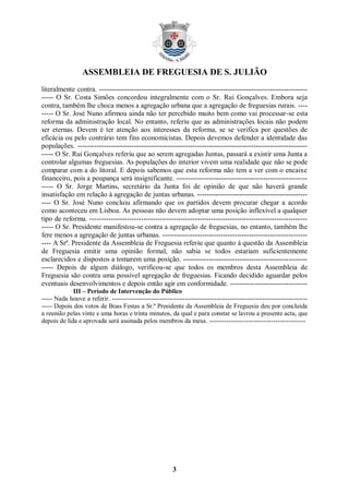 ASSEMBLEIA DE FREGUESIA DE S. JULIÃO
literalmente contra. -----------------------------------------------------------------------------------------
----- O Sr. Costa Simões concordou integralmente com o Sr. Rui Gonçalves. Embora seja
contra, também lhe choca menos a agregação urbana que a agregação de freguesias rurais. ----
----- O Sr. José Nuno afirmou ainda não ter percebido muito bem como vai processar-se esta
reforma da administração local. No entanto, referiu que as administrações locais não podem
ser eternas. Devem é ter atenção aos interesses da reforma, se se verifica por questões de
eficácia ou pelo contrário tem fins economicistas. Depois devemos defender a identidade das
populações. --------------------------------------------------------------------------------------------------
----- O Sr. Rui Gonçalves referiu que ao serem agregadas Juntas, passará a existir uma Junta a
controlar algumas freguesias. As populações do interior vivem uma realidade que não se pode
comparar com a do litoral. E depois sabemos que esta reforma não tem a ver com o encaixe
financeiro, pois a poupança será insignificante. --------------------------------------------------------
----- O Sr. Jorge Martins, secretário da Junta foi de opinião de que não haverá grande
insatisfação em relação à agregação de juntas urbanas. -----------------------------------------------
---- O Sr. José Nuno concluiu afirmando que os partidos devem procurar chegar a acordo
como aconteceu em Lisboa. As pessoas não devem adoptar uma posição inflexível a qualquer
tipo de reforma. ---------------------------------------------------------------------------------------------
----- O Sr. Presidente manifestou-se contra a agregação de freguesias, no entanto, também lhe
fere menos a agregação de juntas urbanas. --------------------------------------------------------------
---- A Srª. Presidente da Assembleia de Freguesia referiu que quanto à questão da Assembleia
de Freguesia emitir uma opinião formal, não sabia se todos estariam suficientemente
esclarecidos e dispostos a tomarem uma posição. -----------------------------------------------------
----- Depois de algum diálogo, verificou-se que todos os membros desta Assembleia de
Freguesia são contra uma possível agregação de freguesias. Ficando decidido aguardar pelos
eventuais desenvolvimentos e depois então agir em conformidade. ---------------------------------
             III – Período de Intervenção do Público
----- Nada houve a referir. -------------------------------------------------------------------------------------------
----- Depois dos votos de Boas Festas a Sr.ª Presidente da Assembleia de Freguesia deu por concluída
a reunião pelas vinte e uma horas e trinta minutos, da qual e para constar se lavrou a presente acta, que
depois de lida e aprovada será assinada pelos membros da mesa. ---------------------------------------------




                                                          3
 