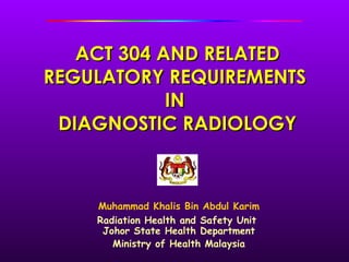 ACT 304 AND RELATED
REGULATORY REQUIREMENTS
            IN
 DIAGNOSTIC RADIOLOGY



    Muhammad Khalis Bin Abdul Karim
    Radiation Health and Safety Unit
     Johor State Health Department
       Ministry of Health Malaysia
 