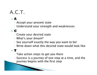 A
Accept your present state
Understand your strength and weaknesses
C
Create your desired state
What’s your dream?
See yourself exactly the way you want to be!
Write down what this desired state would look like
T
Take action steps to get you there
Success is a journey of one step at a time, and the
journey begins with the first step
 