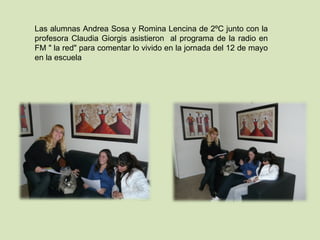 Las alumnas Andrea Sosa y Romina Lencina de 2ºC junto con la profesora Claudia Giorgis asistieron  al programa de la radio en FM " la red" para comentar lo vivido en la jornada del 12 de mayo en la escuela 