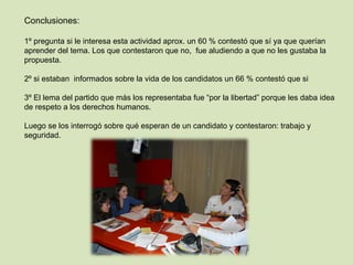 Conclusiones: 1º pregunta si le interesa esta actividad aprox. un 60 % contestó que sí ya que querían aprender del tema. Los que contestaron que no,  fue aludiendo a que no les gustaba la propuesta.   2º si estaban  informados sobre la vida de los candidatos un 66 % contestó que si   3º El lema del partido que más los representaba fue “por la libertad” porque les daba idea de respeto a los derechos humanos.   Luego se los interrogó sobre qué esperan de un candidato y contestaron: trabajo y seguridad. 