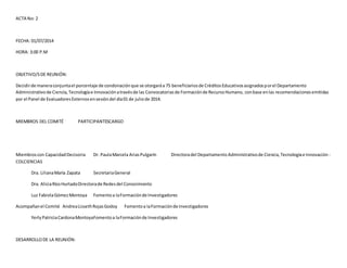 ACTA No: 2 
FECHA: 01/07/2014 
HORA: 3:00 P.M 
OBJETIVO/S DE REUNIÓN: 
Decidir de manera conjunta el porcentaje de condonación que se otorgará a 75 beneficiarios de Créditos Educativos asignados por el Departamento 
Administrativo de Ciencia, Tecnología e Innovación a través de las Convocatorias de Formación de Recurso Humano, con base en las recomendaciones emitidas 
por el Panel de Evaluadores Externos en sesión del día 01 de julio de 2014. 
MIEMBROS DEL COMITÉ PARTICIPANTESCARGO 
Miembros con Capacidad Decisoria Dr. Paula Marcela Arias Pulgarín Directora del Departamento Administrativo de Ciencia, Tecnología e Innovación - 
COLCIENCIAS 
Dra. Liliana María Zapata Secretaria General 
Dra. Alicia Ríos Hurtado Directora de Redes del Conocimiento 
Luz Fabiola Gómez Montoya Fomento a la Formación de Investigadores 
Acompañan el Comité Andrea Lisseth Rojas Godoy Fomento a la Formación de Investigadores 
Yerly Patricia Cardona MontoyaFomento a la Formación de Investigadores 
DESARROLLO DE LA REUNIÓN: 
 
