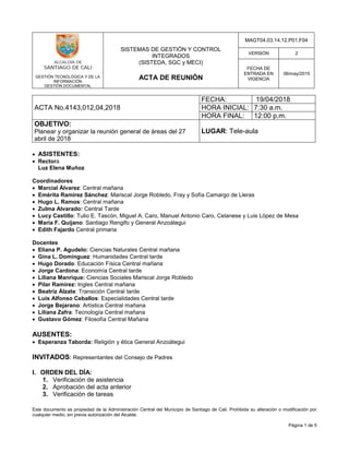 GESTIÓN TECNOLÓGICA Y DE LA
INFORMACIÓN
GESTIÓN DOCUMENTAL
SISTEMAS DE GESTIÓN Y CONTROL
INTEGRADOS
(SISTEDA, SGC y MECI)
ACTA DE REUNIÓN
MAGT04.03.14.12.P01.F04
VERSIÓN 2
FECHA DE
ENTRADA EN
VIGENCIA
06/may/2015
Este documento es propiedad de la Administración Central del Municipio de Santiago de Cali. Prohibida su alteración o modificación por
cualquier medio, sin previa autorización del Alcalde.
Página 1 de 5
ACTA No.4143,012,04,2018
FECHA: 19/04/2018
HORA INICIAL: 7:30 a.m.
HORA FINAL: 12:00 p.m.
OBJETIVO:
Planear y organizar la reunión general de áreas del 27
abril de 2018
LUGAR: Tele-aula
 ASISTENTES:
 Rectora
Luz Elena Muñoz
Coordinadores
 Marcial Álvarez: Central mañana
 Emérita Ramírez Sánchez: Mariscal Jorge Robledo, Fray y Sofía Camargo de Lleras
 Hugo L. Ramos: Central mañana
 Zulma Alvarado: Central Tarde
 Lucy Castillo: Tulio E. Tascón, Miguel A. Caro, Manuel Antonio Caro, Celanese y Luis López de Mesa
 María F. Quijano: Santiago Rengifo y General Anzoátegui
 Edith Fajardo Central primaria
Docentes
 Eliana P. Agudelo: Ciencias Naturales Central mañana
 Gina L. Domínguez: Humanidades Central tarde
 Hugo Dorado: Educación Física Central mañana
 Jorge Cardona: Economía Central tarde
 Liliana Manrique: Ciencias Sociales Mariscal Jorge Robledo
 Pilar Ramírez: Ingles Central mañana
 Beatriz Álzate: Transición Central tarde
 Luis Alfonso Ceballos: Especialidades Central tarde
 Jorge Bejarano: Artística Central mañana
 Liliana Zafra: Tecnología Central mañana
 Gustavo Gómez: Filosofía Central Mañana
AUSENTES:
 Esperanza Taborda: Religión y ética General Anzoátegui
INVITADOS: Representantes del Consejo de Padres
I. ORDEN DEL DÍA:
1. Verificación de asistencia
2. Aprobación del acta anterior
3. Verificación de tareas
 