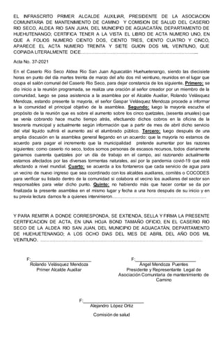 EL INFRASCRITO PRIMER ALCALDE AUXILIAR, PRESIDENTE DE LA ASOCIACION
COMUNITARIA DE MANTENIMIENTO DE CAMINO Y COMISION DE SALUD DEL CASERIO
RIO SECO, ALDEA RIO SAN JUAN, DEL MUNICIPIO DE AGUACATÁN, DEPARTAMENTO DE
HUEHUTENANGO; CERTIFICA TENER A LA VISTA EL LIBRO DE ACTA NUMERO UNO, EN
QUE A FOLIOS NUMERO CIENTO DOS, CIENTO TRES, CIENTO CUATRO Y CINCO,
APARECE EL ACTA NUMERO TREINTA Y SIETE GUION DOS MIL VEINTIUNO, QUE
COPIADA LITERALMENTE DICE…………………………………………………………………....
Acta No. 37-2021
En el Caserío Rio Seco Aldea Rio San Juan Aguacatán Huehuetenango, siendo las diecisiete
horas en punto del día martes treinta de marzo del año dos mil veintiuno, reunidos en el lugar que
ocupa el salón comunal del Caserío Rio Seco, para dejar constancia de los siguiente, Primero: se
dio inicio a la reunión programada, se realiza una oración al señor creador por un miembro de la
comunidad, luego se pasa asistencia a la asamblea por el Alcalde Auxiliar, Rolando Velásquez
Mendoza, estando presente la mayoría, el señor Gaspar Velásquez Mendoza procede a informar
a la comunidad el principal objetivo de la asamblea. Segundo: luego la mayoría escucha el
propósito de la reunión que es sobre el aumento sobre los cinco quetzales, (sesenta anuales) que
se venía cobrando hace mucho tiempo atrás, efectuando dichos cobros en la oficina de la
tesorería municipal y actualmente según información que a partir de mes de abril dicho servicio
del vital líquido sufrirá el aumento así el alumbrado público. Tercero: luego después de una
amplia discusión en la asamblea general llegando en un acuerdo: que la mayoría no estamos de
acuerdo para pagar el incremento que la municipalidad pretende aumentar por las razones
siguientes: como caserío rio seco, todos somos personas de escasos recursos, todos diariamente
ganamos cuarenta quetzales por un día de trabajo en el campo, así razonando actualmente
estamos afectados por las diversas tormentas naturales, así por la pandemia covid-19 que está
afectando a nivel mundial. Cuarto: se acuerda a los fontaneros que cada servicio de agua para
un vecino de nuevo ingreso que sea coordinado con los alcaldes auxiliares, comités o COCODES
para verificar su listado dentro de la comunidad si colabora el vecino los auxiliares del sector son
responsables para velar dicho punto. Quinto: no habiendo más que hacer contar se da por
finalizada la presente asamblea en el mismo lugar y fecha a una hora después de su inicio y en
su previa lectura damos fe a quienes intervinieron………………………………………………………
Y PARA REMITIR A DONDE CORRESPONDA, SE EXTIENDA, SELLA Y FIRMA LA PRESENTE
CERTIFICACION DE ACTA, EN UNA HOJA BOND TAMAÑO OFICIO, EN EL CASERIO RIO
SECO DE LA ALDEA RIO SAN JUAN, DEL MUNICIPIO DE AGUACATÁN, DEPARTAMENTO
DE HUEHUETENANGO; A LOS OCHO DIAS DEL MES DE ABRIL DEL AÑO DOS MIL
VEINTIUNO. ………………………………………………………………………………………………
F:________________________
Rolando Velásquez Mendoza
Primer Alcalde Auxiliar
F:________________________
Ángel Mendoza Puentes
Presidente y Representante Legal de
Asociación Comunitaria de mantenimiento de
Camino
F:________________________
Alejandro López Ortiz
Comisión de salud
 