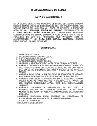 H. AYUNTAMIENTO DE ELOTA

                    ACTA DE CABILDO No. 2


EN LA CIUDAD DE LA CRUZ, MUNICIPIO DE ELOTA, ESTADO DE SINALOA,
MÉXICO, SIENDO LAS 12:00 (DOCE HORAS) DEL DIA 27 (VEINTISIETE) DEL
MES DE ENERO DEL AÑO DOS MIL ONCE, SE LEVANTA LA PRESENTE
ACTA DE LA    SEGUNDA SESIÓN DE CABILDO PRESIDIDA POR EL
C. ARQ. ARTURO YAÑEZ CABANILLAS,         PRESIDENTE MUNICIPAL
CONSTITUCIONAL DE ELOTA, SINALOA., Y CON LA ASISTENCIA DE LA
TOTALIDAD DE LOS C.C. REGIDORES QUE INTEGRAN ESTE H.
AYUNTAMIENTO Y LIC. OLGA LIDIA GARCIA GASTELUM, SÍNDICO
PROCURADOR, BAJO EL SIGUIENTE;


                         ORDEN DEL DIA:


  1.  LISTA DE ASISTENCIA
  2.  DECLARACION DE QUORUM LEGAL
  3.  INSTALACIÓN DE LA SESIÓN
  4.  APROBACIÓN DEL ORDEN DEL DIA
  5.  LECTURA Y APROBACION DEL ACTA DE LA SESION ANTERIOR
  6.  ANÁLISIS, DISCUSIÓN Y EN SU CASO APROBACIÓN DE CORRECCIÓN
      DEL PUNTO SÉPTIMO DEL ACTA DE CABILDO Nº. 115 CON FECHA
      DEL DIA 23 DE DICIEMBRE DEL 2010 A SOLICITUD DE OFICIALIA
      MAYOR
  7. ANÁLISIS, DISCUSIÓN Y EN SU CASO APROBACIÓN DE OPINIÓN
      FAVORABLE DE REVALIDACIÓN DE LICENCIAS DE ALCOHOLES.
  8. ANÁLISIS, DISCUSIÓN Y APROBACIÓN EN SU CASO DE OTORGAR
      PODER GENERAL PARA PLEITOS Y COBRANZAS A FAVOR DEL
      LIC. IGNACIO RODRIGUEZ AYALA, JEFE DEL DEPARTAMENTO
      JURÍDICO
  9. ANÁLISIS, DISCUSIÓN Y APROBACIÓN EN SU CASO DE
      RESTRUCTURACIÓN DEL CONSEJO MUNICIPAL DE LA JUNTA
      MUNICIPAL DE AGUA POTABLE Y ALCANTARILLADO DEL MUNICIPIO
      DE ELOTA
  10. ANÁLISIS, DISCUSIÓN PARA ACORDAR UN PROGRAMA DE
      REGULARIZACIÓN A DEUDORES DE IMPUESTO PREDIAL.
  11. ASUNTOS GENERALES
  12. CLAUSURA DE LA SESIÓN




                                1
 