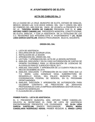 H. AYUNTAMIENTO DE ELOTA

                   ACTA DE CABILDO No. 3


EN LA CIUDAD DE LA CRUZ, MUNICIPIO DE ELOTA, ESTADO DE SINALOA,
MÉXICO, SIENDO LAS 12:00 (DOCE HORAS) DEL DIA 11 (ONCE) DEL MES
DE FEBRERO DEL AÑO DOS MIL ONCE, SE LEVANTA LA PRESENTE ACTA
DE LA TERCERA SESIÓN DE CABILDO PRESIDIDA POR EL C. ARQ.
ARTURO YAÑEZ CABANILLAS, PRESIDENTE MUNICIPAL CONSTITUCIONAL
DE ELOTA, SINALOA., Y CON LA ASISTENCIA DE LA TOTALIDAD DE LOS
C.C. REGIDORES QUE INTEGRAN ESTE H. AYUNTAMIENTO Y LIC. OLGA
LIDIA GARCIA GASTELUM, SÍNDICO PROCURADOR, BAJO EL SIGUIENTE;


                        ORDEN DEL DIA:


  1.  LISTA DE ASISTENCIA
  2.  DECLARACION DE QUORUM LEGAL
  3.  INSTALACIÓN DE LA SESIÓN
  4.  APROBACIÓN DEL ORDEN DEL DIA
  5.  LECTURA Y APROBACION DEL ACTA DE LA SESION ANTERIOR
  6.  ANÁLISIS, DISCUSIÓN Y EN SU CASO AUTORIZACIÓN DE CARTAS DE
      OPINIÓN FAVORABLE PARA LA REVALIDACIÓN DE LICENCIAS DE
      ALCOHOLES PARA EL EJERCICIO FISCAL 2011.
  7. ANÁLISIS, DISCUSIÓN Y APROBACIÓN DE LA CUENTA PÚBLICA DEL
      MES DE DICIEMBRE DE 2010.
  8. ANÁLISIS, DISCUSIÓN Y APROBACIÓN EN SU CASO PARA QUE LA
      T.S. MARIA LUISA GONZÁLEZ VEGA, SUBDIRECTORA DE
      DESARROLLO SOCIAL, SEA ENLACE MUNICIPAL CON LA
      COORDINACION FEDERAL DE SEDESOL, EN EL PROGRAMA
      OPORTUNIDADES.
  9. ANÁLISIS, DISCUSIÓN Y APROBACIÓN DE AUTORIZACIÓN PARA
      CELEBRAR     CONTRATO     DE   PRESTACIÓN   DE   SERVIVIOS
      PROFESIONALES CON LA EMPRESA DENOMINADA GESTIÓN SOCIAL.
  10. ASUNTOS GENERALES
  11. CLAUSURA DE LA SESIÓN


PRIMER PUNTO.- LISTA DE ASISTENCIA:
EL C. PRESIDENTE MUNICIPAL ARQ. ARTURO YAÑEZ CABANILLAS,
SOLICITA AL SECRETARIO EL PASE DE LISTA DE ASISTENCIA
ENCONTRÁNDOSE PRESENTES LOS CIUDADANOS      LIC. OLGA LIDIA
GARCIA GASTELUM, SÍNDICO PROCURADOR,         PROFA. MARIA
CANDELARIA RODRIGUEZ HERAS, PRIMER REGIDOR, C. IRINEO LOPEZ


                               1
 