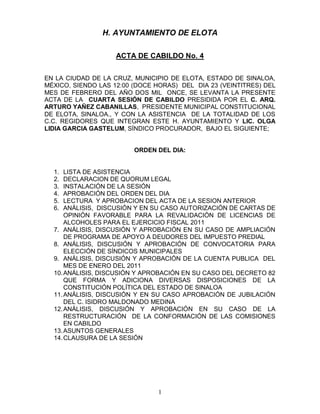 H. AYUNTAMIENTO DE ELOTA

                    ACTA DE CABILDO No. 4


EN LA CIUDAD DE LA CRUZ, MUNICIPIO DE ELOTA, ESTADO DE SINALOA,
MÉXICO, SIENDO LAS 12:00 (DOCE HORAS) DEL DIA 23 (VEINTITRES) DEL
MES DE FEBRERO DEL AÑO DOS MIL ONCE, SE LEVANTA LA PRESENTE
ACTA DE LA CUARTA SESIÓN DE CABILDO PRESIDIDA POR EL C. ARQ.
ARTURO YAÑEZ CABANILLAS, PRESIDENTE MUNICIPAL CONSTITUCIONAL
DE ELOTA, SINALOA., Y CON LA ASISTENCIA DE LA TOTALIDAD DE LOS
C.C. REGIDORES QUE INTEGRAN ESTE H. AYUNTAMIENTO Y LIC. OLGA
LIDIA GARCIA GASTELUM, SÍNDICO PROCURADOR, BAJO EL SIGUIENTE;


                         ORDEN DEL DIA:


  1.  LISTA DE ASISTENCIA
  2.  DECLARACION DE QUORUM LEGAL
  3.  INSTALACIÓN DE LA SESIÓN
  4.  APROBACIÓN DEL ORDEN DEL DIA
  5.  LECTURA Y APROBACION DEL ACTA DE LA SESION ANTERIOR
  6.  ANÁLISIS, DISCUSIÓN Y EN SU CASO AUTORIZACIÓN DE CARTAS DE
      OPINIÓN FAVORABLE PARA LA REVALIDACIÓN DE LICENCIAS DE
      ALCOHOLES PARA EL EJERCICIO FISCAL 2011
  7. ANÁLISIS, DISCUSIÓN Y APROBACIÓN EN SU CASO DE AMPLIACIÓN
      DE PROGRAMA DE APOYO A DEUDORES DEL IMPUESTO PREDIAL
  8. ANÁLISIS, DISCUSIÓN Y APROBACIÓN DE CONVOCATORIA PARA
      ELECCIÓN DE SÍNDICOS MUNICIPALES
  9. ANÁLISIS, DISCUSIÓN Y APROBACIÓN DE LA CUENTA PUBLICA DEL
      MES DE ENERO DEL 2011
  10. ANÁLISIS, DISCUSIÓN Y APROBACIÓN EN SU CASO DEL DECRETO 82
      QUE FORMA Y ADICIONA DIVERSAS DISPOSICIONES DE LA
      CONSTITUCIÓN POLÍTICA DEL ESTADO DE SINALOA
  11. ANÁLISIS, DISCUSIÓN Y EN SU CASO APROBACIÓN DE JUBILACIÓN
      DEL C. ISIDRO MALDONADO MEDINA
  12. ANÁLISIS, DISCUSIÓN Y APROBACIÓN EN SU CASO DE LA
      RESTRUCTURACIÓN DE LA CONFORMACIÓN DE LAS COMISIONES
      EN CABILDO
  13. ASUNTOS GENERALES
  14. CLAUSURA DE LA SESIÓN




                                1
 