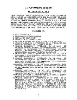 H. AYUNTAMIENTO DE ELOTA
                    ACTA DE CABILDO No. 5

EN LA CIUDAD DE LA CRUZ, MUNICIPIO DE ELOTA, ESTADO DE SINALOA,
MÉXICO, SIENDO LAS 12:00 (DOCE HORAS) DEL DIA 18 (DIEZ Y OCHO) DEL
MES DE MARZO DEL AÑO DOS MIL ONCE, SE LEVANTA LA PRESENTE
ACTA DE LA QUINTA SESIÓN DE CABILDO PRESIDIDA POR EL C. ARQ.
ARTURO YAÑEZ CABANILLAS, PRESIDENTE MUNICIPAL CONSTITUCIONAL
DE ELOTA, SINALOA., Y CON LA ASISTENCIA DE LA TOTALIDAD DE LOS
C.C. REGIDORES QUE INTEGRAN ESTE H. AYUNTAMIENTO Y LIC. OLGA
LIDIA GARCIA GASTELUM, SÍNDICO PROCURADOR, BAJO EL SIGUIENTE;

                         ORDEN DEL DIA:

  1.  LISTA DE ASISTENCIA
  2.  DECLARACION DE QUORUM LEGAL
  3.  INSTALACIÓN DE LA SESIÓN
  4.  APROBACIÓN DEL ORDEN DEL DIA
  5.  LECTURA Y APROBACION DEL ACTA DE LA SESION ANTERIOR
  6.  ANÁLISIS, DISCUSIÓN Y APROBACIÓN DE LA INTEGRACIÓN DEL
      CONSEJO CIUDADANO DE CULTURA MUNICIPAL.
  7. ANÁLISIS, DISCUSIÓN Y APROBACIÓN EN SU CASO             DE
      AUTORIZACIÓN PARA FIRMAR CONVENIO CON CONACULTA PARA
      INGRESAR AL FIDEICOMISO PARA EL DESARROLLO CULTURAL
      MUNICIPAL ASÍ COMO APROBAR LA INVERSIÓN MUNICIPAL DE
      CIEN MIL PESOS M.N. PARA PROYECTOS CULTURALES.
  8. ANÁLISIS, DISCUSIÓN Y APROBACIÓN EN SU CASO DE OPINIÓN
      FAVORABLE Y REVALIDACIÓN DE LICENCIAS DE ALCOHOLES PARA
      EL EJERCICIO FISCAL 2011.
  9. ANÁLISIS, DISCUSIÓN Y APROBACIÓN EN SU CASO             DE
      AUTORIZACIÓN PARA EL PRESIDENTE MUNICIPAL       SUSCRIBA
      CONVENIOS ESPECÍFICOS CON INMUJERES DE CONFORMIDAD
      CON SU LEY DE GOBIERNO MUNICIPAL.
  10. ANÁLISIS, DISCUSIÓN Y EN SU CASO APROBACIÓN PARA
      AUTORIZACIÓN DE PODER GENERAL PARA PLEITOS Y COBRANZAS
      AL LIC. PAULINO ROJO MENDOZA, JEFE DEL DEPARTAMENTO
      JURÍDICO.
  11. ANÁLISIS, DISCUSIÓN Y EN SU CASO APROBACIÓN DE
      AUTORIZACIÓN DE APOYO EN EL PAGO DE CONTRATOS POR
      SERVICIOS DIVERSOS A ESTE H. AYUNTAMIENTO.
  12. ANÁLISIS, DISCUSIÓN Y APROBACIÓN EN SU CASO DE LA CUENTA
      PÚBLICA DEL MES DE FEBRERO DEL 2011.
  13. ANÁLISIS, DISCUSIÓN Y APROBACIÓN EN SU CASO        DE UN
      PROGRAMA DE APOYO EN MULTAS DE TRANSITO CON EL 50 % DE
      DESCUENTOS DEL PRINCIPAL Y TAMBIÉN EN RECARGOS Y
      MULTAS POR EL EJERCICIO ACTUAL, ASÍ COMO CANCELACIÓN DE
      RECARGOS, MULTAS, HONORARIOS Y GASTOS DE EJECUCIÓN
      HASTA DE UN 100 % DE EJERCICIOS ANTERIORES Y 50 % DEL
      PRINCIPAL A PARTIR DEL DIA 21 DE MARZO HASTA EL DIA 31 DE
      MAYO DE 2011.



                                1
 