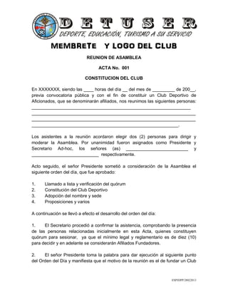 MEMBRETE Y LOGO DEL CLUB
ESPJDPP/28022013
REUNION DE ASAMBLEA
ACTA No. 001
CONSTITUCION DEL CLUB
En XXXXXXX, siendo las ____ horas del día __ del mes de _________ de 200__,
previa convocatoria pública y con el fin de constituir un Club Deportivo de
Aficionados, que se denominarán afiliados, nos reunimos las siguientes personas:
________________________________________________________________
__________________________________________________________________
__________________________________________________________________
___________________________________________________________.
Los asistentes a la reunión acordaron elegir dos (2) personas para dirigir y
moderar la Asamblea. Por unanimidad fueron asignados como Presidente y
Secretario Ad-hoc, los señores (as) _________________________ y
___________________________ respectivamente.
Acto seguido, el señor Presidente sometió a consideración de la Asamblea el
siguiente orden del día, que fue aprobado:
1. Llamado a lista y verificación del quórum
2. Constitución del Club Deportivo
3. Adopción del nombre y sede
4. Proposiciones y varios
A continuación se llevó a efecto el desarrollo del orden del día:
1. El Secretario procedió a confirmar la asistencia, comprobando la presencia
de las personas relacionadas inicialmente en esta Acta, quienes constituyen
quórum para sesionar, ya que el mínimo legal y reglamentario es de diez (10)
para decidir y en adelante se considerarán Afiliados Fundadores.
2. El señor Presidente toma la palabra para dar ejecución al siguiente punto
del Orden del Día y manifiesta que el motivo de la reunión es el de fundar un Club
 