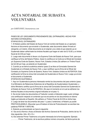 ACTA NOTARIAL DE SUBASTA
VOLUNTARIA
por SARITANOE | buenastareas.com
PASES DE LEY (DOCUMENTO PROVENIENTE DEL EXTRANJERO, HECHO POR
NOTARIO EXTRANJERO).
ETAPAS EN EL EXTRANJERO:
1. El Notario público del Estado de Nueva York (el nombre del Estado es un ejemplo)
facciona el documento que enviarán a Guatemala, este documento deben firmarlo el
otorgante y el notario. (Este documento es el original y es a éste al que estando ya en
Guatemala deben adherírsele los timbres fiscales que hagan el valor de Q.10.00 y un timbre
fiscal de Q.0.50 por hoja)
2. Luego este documento lo llevan a la Suprema Corte del Estado de Nueva York, para que
certifique la firma del Notario Público. Quien lo certifica en la Corte es la Oficial del Condado
y/o Suprema Corte de Queens, Nueva York, Estados Unidos.(Se adhiere un Timbre Fiscal
de Q.0.50 por hoja, ya estando en Guatemala)
3. Cuando ya se tiene la auténtica anterior (paso 2) se lleva al Consulado General de
Guatemala en el Estado de Nueva York, y aquí certifican que la firma de la Oficial del
Condado y/o Suprema Corte de Queens, Nueva York, Estados Unidos es AUTENTICA. Esta
certificación la firma la cónsul del consulado de Guatemala en Nueva York. Luego ya envían
el documento a Guatemala.
ETAPAS EN GUATEMALA:
1. Aquí en Guatemala la persona interesada remite los documentos del paso anterior (paso
3) al Ministerio de Relaciones Exteriores de la República de Guatemala(en Guatemala), y
dicho Ministerio certifica que la firma de la cónsul del Consulado General de Guatemala en
el Estado de Nueva York es AUTENTICA. (Es aquí el momento en el cual se adhieren los
timbres fiscales al documentos original indicados en el paso 1).
2. Se envían todos los documentos al Traductor Jurado e Intérprete Legal, quien entrega
una certificación respecto al contenido que se encuentra en los documentos en idioma
Inglés ya traducido al Español. (Se adhiere un Timbre Fiscal de Q.0.50 en dicha hoja.
3. Luego de tener los documentos del paso 1 y paso 2 anteriores; el Notario ya puede
PROTOCOLIZARLO. (Recordar que al finalizar el Acta de Protocolización se escriben las
palabras POR MI Y ANTE MI)
4. Estando ya protocolizado se hace lo siguiente:
4.1 Se envía informe o Aviso al Director del Archivo General de Protocolos, dentro de los 10
días siguientes. Arto. 40 L.O.J.
4.2 Se extiende Primer Testimonio a la parte interesada de la forma siguiente: Ejemplo:
………… Primer Testimonio: de la escritura pública número cincuenta, de fecha quince de
 