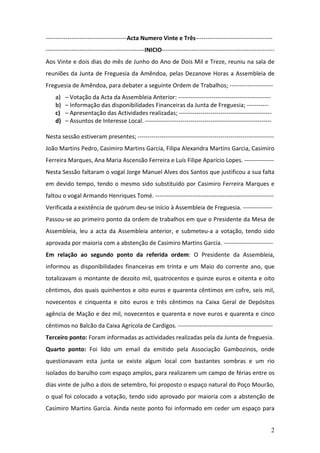 2
-----------------------------------------Acta Numero Vinte e Três---------------------------------------
--------------------------------------------------INICIO---------------------------------------------------------
Aos Vinte e dois dias do mês de Junho do Ano de Dois Mil e Treze, reuniu na sala de
reuniões da Junta de Freguesia da Amêndoa, pelas Dezanove Horas a Assembleia de
Freguesia de Amêndoa, para debater a seguinte Ordem de Trabalhos; ----------------------
a) – Votação da Acta da Assembleia Anterior: -----------------------------------------------
b) – Informação das disponibilidades Financeiras da Junta de Freguesia; -----------
c) – Apresentação das Actividades realizadas; -----------------------------------------------
d) – Assuntos de Interesse Local. ----------------------------------------------------------------
Nesta sessão estiveram presentes; ---------------------------------------------------------------------
João Martins Pedro, Casimiro Martins Garcia, Filipa Alexandra Martins Garcia, Casimiro
Ferreira Marques, Ana Maria Ascensão Ferreira e Luís Filipe Aparício Lopes. ---------------
Nesta Sessão faltaram o vogal Jorge Manuel Alves dos Santos que justificou a sua falta
em devido tempo, tendo o mesmo sido substituído por Casimiro Ferreira Marques e
faltou o vogal Armando Henriques Tomé. ------------------------------------------------------------
Verificada a existência de quórum deu-se início à Assembleia de Freguesia. ---------------
Passou-se ao primeiro ponto da ordem de trabalhos em que o Presidente da Mesa de
Assembleia, leu a acta da Assembleia anterior, e submeteu-a a votação, tendo sido
aprovada por maioria com a abstenção de Casimiro Martins Garcia. -------------------------
Em relação ao segundo ponto da referida ordem: O Presidente da Assembleia,
informou as disponibilidades financeiras em trinta e um Maio do corrente ano, que
totalizavam o montante de dezoito mil, quatrocentos e quinze euros e oitenta e oito
cêntimos, dos quais quinhentos e oito euros e quarenta cêntimos em cofre, seis mil,
novecentos e cinquenta e oito euros e três cêntimos na Caixa Geral de Depósitos
agência de Mação e dez mil, novecentos e quarenta e nove euros e quarenta e cinco
cêntimos no Balcão da Caixa Agrícola de Cardigos. ------------------------------------------------
Terceiro ponto: Foram informadas as actividades realizadas pela da Junta de freguesia.
Quarto ponto: Foi lido um email da emitido pela Associação Gambozinos, onde
questionavam esta junta se existe algum local com bastantes sombras e um rio
isolados do barulho com espaço amplos, para realizarem um campo de férias entre os
dias vinte de julho a dois de setembro, foi proposto o espaço natural do Poço Mourão,
o qual foi colocado a votação, tendo sido aprovado por maioria com a abstenção de
Casimiro Martins Garcia. Ainda neste ponto foi informado em ceder um espaço para
 