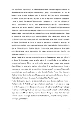 3
sido esclarecido o que consta na rúbrica diversos e em relação à segunda questão, foi
informado que as manutenções são efetuadas a oficina Auto Reparadora de Chão de
Codes e que o custo efetuado para o montante faturado não o consideramos
excessivo, as contas da gerência relativas ao ano de dois mil e doze foram submetidas
a votação, tendo sido aprovadas por maioria com os votos a favor de; João Martins
Pedro, Casimiro Martins Garcia, Filipa Alexandra Martins Garcia, Casimiro Ferreira
Marques e Ana Maria Ascensão Ferreira, e com a abstenção dos vogais Armando
Henriques Tomé e Luís Filipe Aparício Lopes. --------------------------------------------------------
Quatro Ponto: Foi apresentada a primeira revisão ao orçamento financeiro para o ano
de dois mil e treze, que consistia na utilização do saldo da gerência anterior que
totalizava o montante de dezasseis mil, quatrocentos e treze euros e nove cêntimos,
conforme documentos entregue a todos os elementos, colocado a votação, foi
aprovado por maioria com os votos a favor de; João Martins Pedro, Casimiro Martins
Garcia, Filipa Alexandra Martins Garcia, Casimiro Ferreira Marques e Ana Maria
Ascensão Ferreira, e com a abstenção dos vogais Armando Henriques Tomé e Luís
Filipe Aparício Lopes. --------------------------------------------------------------------------------------
Quinto Ponto: Neste ponto o secretário da Junta, pediu a palavra e falou, que o Centro
de Saúde de Amêndoa, estava a sofrer obras de remodelação, e este edifício no
inverno era bastante frio e no verão muito quente, para resolver este assunto,
disponibilizava-se esta Junta equipar este edifico de ar condicionado, de forma a
proporcionar o bem estar dos funcionários e utentes, colocado a votação, foi aprovado
por maioria por unanimidade com os votos de; João Martins Pedro, Filipa Alexandra
Martins Garcia, Casimiro Ferreira Marques, Ana Maria Ascensão Ferreira, Casimiro
Martins Garcia, Armando Henriques Tomé e Luís Filipe Aparício Lopes. ---------------------
Dentro deste ponto quatro, foi apresentada uma carta da Associação de Festas e
Melhoramentos de Amêndoa, em que solicitavam a cedência de um espaço na praça
de Amêndoa, para arrumação dos seus haveres, colocado a votação foi aprovado por
maioria ceder a titulo gratuito um espaço, com os votos a favor de João Martins Pedro,
Filipa Alexandra Martins Garcia, Casimiro Ferreira Marques e Ana Maria Ascensão
Ferreira, e com a abstenção de Casimiro Martins Garcia, Armando Henriques Tomé e
Luís Filipe Aparício Lopes. ---------------------------------------------------------------------------------
 