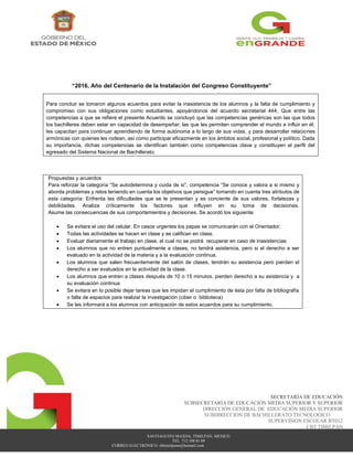 SANTIAGUITO MAXDA, TIMILPAN, MEXICO
TEL. 712 108 81 09
CORREO ELECTRÓNICO: cbttimilpann@hotmail.com
SECRETARÍA DE EDUCACIÓN
SUBSECRETARÍA DE EDUCACIÓN MEDIA SUPERIOR Y SUPERIOR
DIRECCIÓN GENERAL DE EDUCACIÓN MEDIA SUPERIOR
SUBDIRECCION DE BACHILLERATO TECNOLOGICO
SUPERVISION ESCOLAR BT012
CBT TIMILPAN
“2016. Año del Centenario de la Instalación del Congreso Constituyente”
Para concluir se tomaron algunos acuerdos para evitar la inasistencia de los alumnos y la falta de cumplimiento y
compromiso con sus obligaciones como estudiantes, apoyándonos del acuerdo secretarial 444, Que entre las
competencias a que se refiere el presente Acuerdo se concluyó que las competencias genéricas son las que todos
los bachilleres deben estar en capacidad de desempeñar; las que les permiten comprender el mundo e influir en él;
les capacitan para continuar aprendiendo de forma autónoma a lo largo de sus vidas, y para desarrollar relaciones
armónicas con quienes les rodean, así como participar eficazmente en los ámbitos social, profesional y político. Dada
su importancia, dichas competencias se identifican también como competencias clave y constituyen el perfil del
egresado del Sistema Nacional de Bachillerato.
Propuestas y acuerdos
Para reforzar la categoría “Se autodetermina y cuida de si”, competencia “Se conoce y valora a si mismo y
aborda problemas y retos teniendo en cuenta los objetivos que persigue” tomando en cuenta tres atributos de
esta categoría: Enfrenta las dificultades que se le presentan y es conciente de sus valores, forlatezas y
debilidades. Analiza críticamente los factores que influyen en su toma de decisiones.
Asume las consecuencias de sus comportamientos y decisiones. Se acordó los siguiente:
 Se evitara el uso del celular. En casos urgentes los papas se comunicarán con el Orientador.
 Todas las actividades se hacen en clase y se califican en clase.
 Evaluar diariamente el trabajo en clase, el cual no se podrá recuperar en caso de inasistencias
 Los alumnos que no entren puntualmente a clases, no tendrá asistencia, pero si el derecho a ser
evaluado en la actividad de la materia y a la evaluación continua.
 Los alumnos que salen frecuentemente del salón de clases, tendrán su asistencia pero pierden el
derecho a ser evaluados en la actividad de la clase.
 Los alumnos que entren a clases después de 10 o 15 minutos, pierden derecho a su asistencia y a
su evaluación continua
 Se evitara en lo posible dejar tareas que les impidan el cumplimiento de ésta por falta de bibliografía
o falta de espacios para realizar la investigación (ciber o biblioteca)
 Se les informará a los alumnos con anticipación de estos acuerdos para su cumplimiento.
 