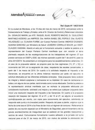 Mendaz
A Subsecretaria de
I"TRABAJO y EMPLEO
Ref. Expte N°: 14627/Al08
En la ciudad de Mendoza, a los 19 días del mes de marzo de 2015, comparecen ante la
Subsecretaría de Trabajo y Empleo, ante el Sr. Director de Control y Relaciones Laborales
Dn. OSVALDO MARIN, por ATE: RAQUEL BLAS, ROBERTO MACHO, Dr. GUILLE MO
MARTINEZ AGÜERO; por AMPROS: Dra. MARIA ISABEL DEL POPOLO; Dra. GLADYS
VELAZQUEZ; Lic. CLAUDIA ITURBE; por Cuerpo Paritario Central: ANDRES CAZABAN,
SUSANA SANCHEZ; por Ministerio de Salud: LEANDRO CARRILLO SOLER; por OSEP:
CLAUDIO VIADANA. Abierto el acto por el funcionario actuante y cedida la palabra a la
representación del Cuerpo Paritario Central manifiesta que: con relación al tema
planteado respecto de las recategorizaciones de los trabajadores del régimen 27 que
prestan servicios en OSEP y DGE, las mismas operarán a partir del 1 de abril/15, para los
años 2013/2014. Se presentará un cronograma para los escalafonamientos anteriores. En
el caso de la propuesta salarial, se propone para los tres regímenes (15, 27 Y 33) un
incremento del 34% en la asignación de clase, respetando las escalas porcentuales, a
partir del 1 de marzo de 2015. En cuanto a lo solicitado respecto al Impuesto a las
Ganancias, se encuentra en la última instancia resolutiva por parte del ejecutivo la
solicitud efectuada por las diferentes entidades sindicales. Esta propuesta tiene carácter
de integral y deberá aceptarse o rechazarse en su totalidad. En caso de rechazarse en
todas o en alguna de sus partes, será tomada como nunca efectuada. Cedida la pala ra a
la representación sindical manifiesta que: se rechaza la propuesta efectuada por
considerarla insuficiente, solicitado una mejora y se reitera que cualquier propuesta debe
incluir una resolución respecto del Impuesto a las Ganancias. En cuanto a lo propuesto
respecto del traspaso del régimen 33 al 27, y del 15 al 27, se adjunta al expediente
•contrapropuesta por escrito, con copia para conocimento del ejecutivo, solicitando se
responda este punto a la brevedad posible. Respecto del pase a planta, exigimos que la
fecha de corte sea en 2014 a los fines de dar inicio al régimen de concurso. Reiteramos el
pedido de una reunión especial con el Ministerio de Seguridad, para el tratamiento de los
graves acontecimientos de inseguridad que se padecen en los grandes nosocomios y
centros de salud. Comunicamos formalmente nuestra adhesión a la jornada del lucha
nacional para el día 31 de marzo de 2015, con motivo de solicitar la eliminación del
 