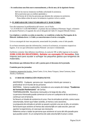 - Se confecciona una lista nueva mensualmente, a fin de mes, de la siguiente forma:

        1) Con las nuevas instancias recibidas solicitando la asistencia.
        2) Las personas que ya estaban apuntadas y
        3) Se borran de la lista las personas que durante dos semanas no asistieron.
           Éstas deben echar de nuevo la instancia si quieren volver a asistir.

3.- IV JORNADAS DE VOLUNTARIADO (19 Y 20 OCTUBRE)

Este año trataremos la problemática del menor, con el título:
 “LA JUSTICIA Y LOS MENORES”; el primer día nos hablará el Hermano Angel, voluntario
de nuestra Pastoral y el segundo día será el abogado de Cádiz D. Joaquín Olmedo Gómez.

Los trípticos y carteles ya están en marcha y se remitirán a todas las Parroquias de la
Diócesis Asidonia-Jerez. A Cádiz ya concretaremos el envío o recogida.

Livia se encargará de traer una pancarta, anunciando las jornadas, como el año pasado.

Es un buen momento para dar información y motivar la asistencia, en nuestros respectivos
lugares. A la vez que reforcemos nuestra Pastoral con nuevo voluntariado.

Guillermo comenta: Que debemos inscribirnos, la cuota de 10€ se debe ingresar en la cuenta:
2106-1194-04-2614723041. Señalar en concepto IV Jornadas. Este
importe será para ayudar a sufragar los pequeños gastos que tengamos de
materiales.

Recordemos que debemos llevar café y pastas para el descanso de la jornada.

Comisión para las jornadas:

Limpieza, preparación locales: Inma Castro, Livia, Inma Vázquez, Inma Carmona, Inma
Alzola y Guillermo.

4.-     CURSO DE FORMACIÓN PERMANENTE

      ASISTENTES: Cualquier persona con inquietud e interés por conocer y
      profundizar en el mundo de las prisiones
      MATERIAL: Catorce cuadernillos incluidos en una carpeta de trabajo “Cuadernos
      de Formación Penitenciaria” de Caritas.
      TEMPORALIZACIÓN. Reuniones mensuales a lo largo de dos años.
      La persona interesada puede comenzar el curso en cualquiera de las secciones y
      continuar con el temario.
      Se llevará un listado de asistencia al curso. Para la entrada en prisión, como nuevo
      voluntariado, tienen que haber asistido, al menos a seis secciones.
      La propuesta de entrada en prisión se pasará a prisión una vez al año, en octubre.
      Sería bueno que asistiera al menos dos voluntari@s en cada sección, para así
      aportar la experiencia, en caso que sea necesario.
      Debemos avisar a todas las personas que asistieron al curso del año pasado para
      que puedan asistir. Es un compromiso de cada voluntari@ el avisar a estas


                                                                                       Página 2 de 4
 
