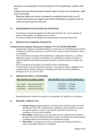 personas, si las conocemos. Primer encuentro el 27 de septiembre, es decir, este
       mes.
       Si alguna persona voluntaria quiere impartir alguna sección sería estupendo… debe
       avisar con tiempo.
      - Debemos hablar con Caritas y encargar los cuadernillos para este curso. El
          material sería bueno que alguien que viniera de Madrid se lo pudiese traer en
          coche, ya que el porte es muy caro.


5.-       REQUERIMIENTO DE DATOS DE PUERTO III

      -   Se actualiza un listado entregado por la Dirección de Puerto III, con los nombres de
          todo el voluntariado y los módulos que se visitan.
      -   Se realiza un mapa de actividades de la Pastoral dentro de prisión (Puerto III)

6.-       PROYECTO GUARDERIA PUERTO III

Carmen Ferrero comenta; El proyecto se llamará “UN LUGAR DE RESPIRO”
   - El grupo que compone la guardería-ludoteca se reunieron con la Sub-directora de Puerto
     (Tatiana), le explicaron el proyecto y como llevarlo a cabo, le pareció perfecto y ánimo
     a su apertura.
   - Se ha realizado una encuesta entre los familiares, explicando el proyecto y si estaban
     dispuestos a dejar a sus hijos en la ludoteca. Se contabilizó un total de 65 niñ@s y a
     todas las familias encuestadas les pareció muy bien y están de acuerdo en dejar a sus
     niñ@s.
   - Se lee el proyecto en la reunión. Se remitirá a todo el voluntariado.
   - Carmen insiste , hace una llamada de atención, “este proyecto tendrá viabilidad si nos
     comprometemos en buscar personas voluntarias para cubrir los turnos (Sábados y
     domingos de 9 a 13 y de 16 a 20)”

7.-       PROGRAMACIÓN; CALENDARIO.
          REUNIONES MADRUGADOR                     REUNIONES SAN JUAN DE DIOS-Jerez

          24/11/2012 – 10 horas (Navidad)                      14/01/2013 – 19 horas
          09/03/2013 – 10 horas (Pascua)                       11/02/2013 – 19 horas
          01/06/2013 – 10 horas (Revisión)                     15/04/2013 – 19 horas


      -   Queda pendiente la fecha de la reunión del voluntariado de Andalucía en Antequera.

8.-       RUEGOS Y PREGUNTAS

              • Carmen Ferrero, propone plantear a las direcciones de prisión que en la visita
                 familiar del VIS a VIS, se deben buscar materiales, juegos educativos, puzles,
                 etc. para los peques, ya que en una visita de dos horas se aburren y no
                 contribuye a la convivencia familiar.
              • Paco Muñoz, informa que el convenio para sacar los materiales de los talleres,
                 de Puerto III, está en Madrid pendiente de firma. Se hablará con la dirección por
                 si podemos hacer una exposición en las jornadas de octubre.
              • Pepe Ibañez, comenta que los nuevos voluntarios de Ubrique se ofrecen a
                 tener el mercadillo abierto en su localidad.

                                                                                     Página 3 de 4
 