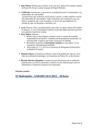 • Pepe Ibañez; informa que el martes 18 de este mes, dentro de la semana cultural
      de Puerto III, llevará a cantar al grupo de Miguel Rubiales.

   • Guillermo, comenta que es necesaria la coordinación entre el voluntariado y los
     responsables de cada modulo.
      Las peticiones que recibamos, de los presos o presas, se debe canalizar a través
     del responsable de cada modulo. Todos conocemos, por experiencia, que nos
     piden a cualquiera que visita el modulo y se da el caso que duplicamos la
     entrada de ropa, las llamadas a familiares, etc.

   • Livia, Propone a Paco que pida permiso para tener un espacio dentro del modulo
      de mujeres. A veces necesitamos mantener en privado algún encuentro personal
      y no podemos hacerlo en el patio.
   • Paco Muñoz; Informa:
            1) Que como se fue Gregorio, tenemos vacio la vacante de Capellán,
             responsable de de Puerto II. También está descuidada las Eucaristías. Se
             está buscando a alguien, pero todos conocemos la realidad.
            2) Celebrar en prisión el matrimonio canónico es muy difícil, y el de
             extranjeros está totalmente prohibido.
             3) Los días 16, 17 y 18/10 es el encuentro de Delegados Penitenciarios
             en Madrid. Él asistirá.

   • Manolo Gaitero, Comenta que Alfonso Castro le ha pedido que siga él, con la
     labor de continuar los domingos las Eucaristías de Puerto II y se ha ofrecido.

   • Ricardo Morales (abogado), Comenta un poco del proyecto de la mediación
     penitenciaria y se ofrece a presentar y realizar el curso. Remitirá por correo la
     información y Guillermo la pasará a los interesados.


Próxima reunión:

El Madrugador - SÁBADO 24/11/2012 - 10 horas




                                                                          Página 4 de 4
 