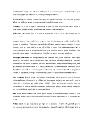 Vicepresidente: se optó por la tercera ronda, para que se validaran, para hacerla no se tenía cero
presupuesto, se hizo la intención de poder lograr la representación.
Secretaria finanzas: proceso extracurricular para que se pudiera aceptar estos procesos, son cosas
a favor, no salió todo tan perfecto esperamos el entendimiento del tema.-
Presidente: no es que el Edgardo pudiera que se abriera la urna, el compañero presto ayuda, el
tricel el concejo de presidente, se recalca que el proceso fue fuera de plazo.
Metalurgia: actué como vocal en el periodo de la tarde, y se tuvo que ir por compañero que
estuvo con él.
Industria: se encuentra malo la forma en que se hace el reclamo ya que existió una voluntad del
consejo de presidente y federación, es injusto también para los ceales que se validaron el primer
procesos, pero será justo hacerlo, no son cabros chico ya somos todos mayores de edades, y si el
tema causo por el tema de descoordinación, esa pega del tricel. Como se podría solucionar, el de
volver abrir un procesos es complicado moción de hacerlo como consejo de presidente.
Pedagogía general básica: a pedagogía ed física le faltaron 6 votos, por el hecho de ir a votar y no
había urna se fueron las personas que querían votar, ya cerrada la mesa fueron a votar 2 personas,
y como no estaba abierto, no se votó, haciendo la suma alcanza para que se valide el quorum, dice
que a nadie le pusieron la pistola en la cabeza para hacer la segunda parte de la votación, y que se
debio haber respetado el horario de apertura y de cierre. No quiere que el asunto se zanje en un
consejo de presidentes, si no que buscarle otra solución, y no ocuparlo en ese tipo de instancia.
Base pedagogía General Basica: Adelina, base de pedagogía básica, anteriormente dirigente de
pedagogía básica, anteriormente se validaba con firma, y dice lo mismo, que le encuentra razón al
Naulin en el sentido de que nadie obligo a FEUDA a hacer una segunda instancia. Dice que
pedagogía en ed fisica no fue el único que tuvo problemas de horario, ya que ella tuvo problemas
por eso y exigió votar, siendo ella de pedagogía básica.
Base Físico: federación tenga que validar por un proceso el sistema de alumnos siempre va a ser
autónomo, dice que mejor se decida un procedimiento para ser autónomo y así no pasar a llevar a
FEUDA.
Trabajo social: dice que el asunto de que digan que se les obliga o no a los niños, es nada que ver
con el asunto, porque anteriormente si se les pagaba a los vocales, y ahora lo hicieron por amor al
 