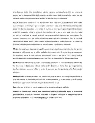 arte. Dice que los del físico si estaban en práctica era como obvio que fuera difícil que vinieran a
votar y que el día que se fijó lo de la votación se debió haber fijado en una fecha mejor, que las
mesas se abrieron un poco más tarde también se cerraran un poco más tarde.
FEUDA: dice que los procesos no son dependientes de la federación, que se tiene qe tener cierta
autonomía para poder elegir y que se aceptan las críticas y todo, pero el tema es que no se puede
zanjar hoy día si se aprueba o no el centro de alumno, se tiene que respetar la petición junto con
una crítica para poder validar el centro de alumnos. Lo mejor es que se junte los presidentes. Hubo
un proceso en el cual se escogió un tricel. Hay una comisión trabajando con los estatutos. En
cuanto a lo primero sobre que hablo con Henrique Valenzuela, el profesor de Ed física, el cual está
de acuerdo en revisar la lista y ver si salieron alumnos regulares, y si baja alguna lista se validara el
quorum. Si no se logra acuerdo con eso es tratarlo con los 7 presidentes anteriores.
Minas: si se va a hacer algo que se haga bien, que se agradece la segunda instancia, dice que en
geología no había votos, que se habían acabado, dos minutos antes de cerrar la mesa se acabaron
las votaciones, que si se están haciendo las cosas bien entonces que siga el TRICEL. Conociendo a
enrique Valenzuela dice que se va a apoyar y que esta con los alumnos de pedagogía ed física
Feuda:dice que el tricel el que asumió las elecciones anteriores ya había establecido la forma de
las elecciones. Se dice que no están todos los centro de alumnos ahora, dicen que ningún centro
de alumno se va a oponer a validar el centro de alumnos, que hay que juntarse los 7 centros de
alumnos.
Pedagogía básica: tienen problema con este horario, que se vea en un concejo de presidentes y
que sea durante el día donde participen los alumnos también, y no tan tarde, ya que algunos
tienen clase y por ser día viernes la mayoría de los alumnos se fue.
Base: dice que se tomen en cuenta las voces de las bases también y no acallarlas
Síntesis : se reunirá el día lunes el tricel conformado para estas elecciones, donde se analizara la
procedencia de las críticas y reclamos para ver si se acepta la validación de este proceso con el
quorum que se obtuvo en la carrera de pedagogía en educación física
 