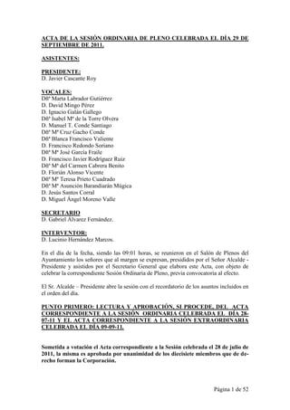 ACTA DE LA SESIÓN ORDINARIA DE PLENO CELEBRADA EL DÍA 29 DE
SEPTIEMBRE DE 2011.

ASISTENTES:

PRESIDENTE:
D. Javier Cascante Roy

VOCALES:
Dñª Marta Labrador Gutiérrez
D. David Mingo Pérez
D. Ignacio Galán Gallego
Dñª Isabel Mª de la Torre Olvera
D. Manuel T. Conde Santiago
Dñª Mª Cruz Gacho Conde
Dñª Blanca Francisco Valiente
D. Francisco Redondo Soriano
Dñª Mª José García Fraile
D. Francisco Javier Rodríguez Ruiz
Dñª Mª del Carmen Cabrera Benito
D. Florián Alonso Vicente
Dñª Mª Teresa Prieto Cuadrado
Dñª Mª Asunción Barandiarán Múgica
D. Jesús Santos Corral
D. Miguel Ángel Moreno Valle

SECRETARIO
D. Gabriel Álvarez Fernández.

INTERVENTOR:
D. Lucinio Hernández Marcos.

En el día de la fecha, siendo las 09:01 horas, se reunieron en el Salón de Plenos del
Ayuntamiento los señores que al margen se expresan, presididos por el Señor Alcalde -
Presidente y asistidos por el Secretario General que elabora este Acta, con objeto de
celebrar la correspondiente Sesión Ordinaria de Pleno, previa convocatoria al efecto.

El Sr. Alcalde – Presidente abre la sesión con el recordatorio de los asuntos incluidos en
el orden del día.

PUNTO PRIMERO: LECTURA Y APROBACIÓN, SI PROCEDE, DEL ACTA
CORRESPONDIENTE A LA SESIÓN ORDINARIA CELEBRADA EL DÍA 28-
07-11 Y EL ACTA CORRESPONDIENTE A LA SESIÓN EXTRAORDINARIA
CELEBRADA EL DÍA 09-09-11.


Sometida a votación el Acta correspondiente a la Sesión celebrada el 28 de julio de
2011, la misma es aprobada por unanimidad de los diecisiete miembros que de de-
recho forman la Corporación.



                                                                           Página 1 de 52
 