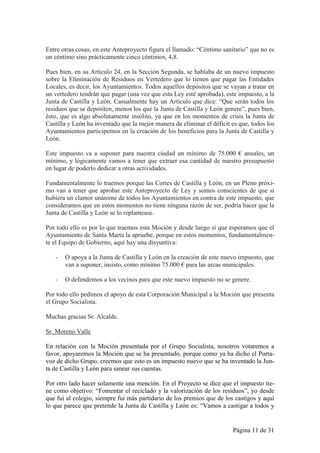 Entre otras cosas, en este Anteproyecto figura el llamado: “Céntimo sanitario” que no es
un céntimo sino prácticamente cinco céntimos, 4,8.

Pues bien, en su Artículo 24, en la Sección Segunda, se hablaba de un nuevo impuesto
sobre la Eliminación de Residuos en Vertedero que lo tienen que pagar las Entidades
Locales, es decir, los Ayuntamientos. Todos aquellos depósitos que se vayan a tratar en
un vertedero tendrán que pagar (una vez que esta Ley esté aprobada), este impuesto, a la
Junta de Castilla y León. Casualmente hay un Artículo que dice: “Que serán todos los
residuos que se depositen, menos los que la Junta de Castilla y León genere”, pues bien,
ésto, que es algo absolutamente insólito, ya que en los momentos de crisis la Junta de
Castilla y León ha inventado que la mejor manera de eliminar el déficit es que, todos los
Ayuntamientos participemos en la creación de los beneficios para la Junta de Castilla y
León.

Este impuesto va a suponer para nuestra ciudad un mínimo de 75.000 € anuales, un
mínimo, y lógicamente vamos a tener que extraer esa cantidad de nuestro presupuesto
en lugar de poderlo dedicar a otras actividades.

Fundamentalmente lo traemos porque las Cortes de Castilla y León, en un Pleno próxi-
mo van a tener que aprobar este Anteproyecto de Ley y somos conscientes de que si
hubiera un clamor unánime de todos los Ayuntamientos en contra de este impuesto, que
consideramos que en estos momentos no tiene ninguna razón de ser, podría hacer que la
Junta de Castilla y León se lo replantease.

Por todo ello es por lo que traemos esta Moción y desde luego sí que esperamos que el
Ayuntamiento de Santa Marta la apruebe, porque en estos momentos, fundamentalmen-
te el Equipo de Gobierno, aquí hay una disyuntiva:

   -   O apoya a la Junta de Castilla y León en la creación de este nuevo impuesto, que
       van a suponer, insisto, como mínimo 75.000 € para las arcas municipales.

   -   O defendemos a los vecinos para que este nuevo impuesto no se genere.

Por todo ello pedimos el apoyo de esta Corporación Municipal a la Moción que presenta
el Grupo Socialista.

Muchas gracias Sr. Alcalde.

Sr. Moreno Valle

En relación con la Moción presentada por el Grupo Socialista, nosotros votaremos a
favor, apoyaremos la Moción que se ha presentado, porque como ya ha dicho el Porta-
voz de dicho Grupo, creemos que esto es un impuesto nuevo que se ha inventado la Jun-
ta de Castilla y León para sanear sus cuentas.

Por otro lado hacer solamente una mención. En el Proyecto se dice que el impuesto tie-
ne como objetivo: “Fomentar el reciclado y la valorización de los residuos”, yo desde
que fui al colegio, siempre fui más partidario de los premios que de los castigos y aquí
lo que parece que pretende la Junta de Castilla y León es: “Vamos a castigar a todos y


                                                                        Página 11 de 31
 