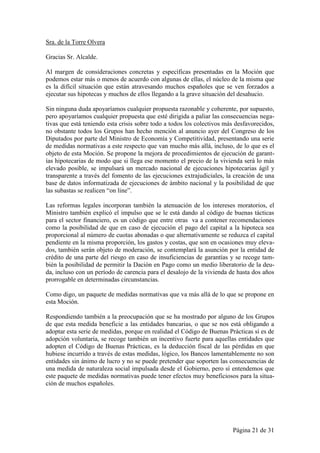 Sra. de la Torre Olvera

Gracias Sr. Alcalde.

Al margen de consideraciones concretas y específicas presentadas en la Moción que
podemos estar más o menos de acuerdo con algunas de ellas, el núcleo de la misma que
es la difícil situación que están atravesando muchos españoles que se ven forzados a
ejecutar sus hipotecas y muchos de ellos llegando a la grave situación del desahucio.

Sin ninguna duda apoyaríamos cualquier propuesta razonable y coherente, por supuesto,
pero apoyaríamos cualquier propuesta que esté dirigida a paliar las consecuencias nega-
tivas que está teniendo esta crisis sobre todo a todos los colectivos más desfavorecidos,
no obstante todos los Grupos han hecho mención al anuncio ayer del Congreso de los
Diputados por parte del Ministro de Economía y Competitividad, presentando una serie
de medidas normativas a este respecto que van mucho más allá, incluso, de lo que es el
objeto de esta Moción. Se propone la mejora de procedimientos de ejecución de garant-
ías hipotecarias de modo que si llega ese momento el precio de la vivienda será lo más
elevado posible, se impulsará un mercado nacional de ejecuciones hipotecarias ágil y
transparente a través del fomento de las ejecuciones extrajudiciales, la creación de una
base de datos informatizada de ejecuciones de ámbito nacional y la posibilidad de que
las subastas se realicen “on line”.

Las reformas legales incorporan también la atenuación de los intereses moratorios, el
Ministro también explicó el impulso que se le está dando al código de buenas tácticas
para el sector financiero, es un código que entre otras va a contener recomendaciones
como la posibilidad de que en caso de ejecución el pago del capital a la hipoteca sea
proporcional al número de cuotas abonadas o que alternativamente se reduzca el capital
pendiente en la misma proporción, los gastos y costas, que son en ocasiones muy eleva-
dos, también serán objeto de moderación, se contemplará la asunción por la entidad de
crédito de una parte del riesgo en caso de insuficiencias de garantías y se recoge tam-
bién la posibilidad de permitir la Dación en Pago como un medio liberatorio de la deu-
da, incluso con un período de carencia para el desalojo de la vivienda de hasta dos años
prorrogable en determinadas circunstancias.

Como digo, un paquete de medidas normativas que va más allá de lo que se propone en
esta Moción.

Respondiendo también a la preocupación que se ha mostrado por alguno de los Grupos
de que esta medida beneficie a las entidades bancarias, o que se nos está obligando a
adoptar esta serie de medidas, porque en realidad el Código de Buenas Prácticas sí es de
adopción voluntaria, se recoge también un incentivo fuerte para aquellas entidades que
adopten el Código de Buenas Prácticas, es la deducción fiscal de las pérdidas en que
hubiese incurrido a través de estas medidas, lógico, los Bancos lamentablemente no son
entidades sin ánimo de lucro y no se puede pretender que soporten las consecuencias de
una medida de naturaleza social impulsada desde el Gobierno, pero sí entendemos que
este paquete de medidas normativas puede tener efectos muy beneficiosos para la situa-
ción de muchos españoles.




                                                                        Página 21 de 31
 
