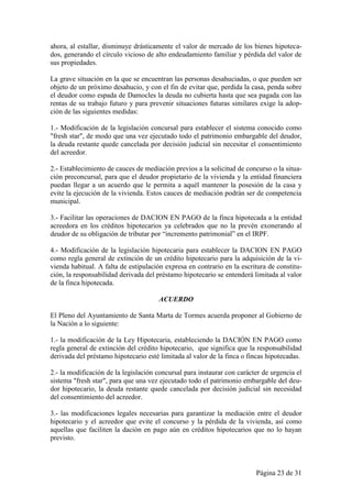 ahora, al estallar, disminuye drásticamente el valor de mercado de los bienes hipoteca-
dos, generando el círculo vicioso de alto endeudamiento familiar y pérdida del valor de
sus propiedades.

La grave situación en la que se encuentran las personas desahuciadas, o que pueden ser
objeto de un próximo desahucio, y con el fin de evitar que, perdida la casa, penda sobre
el deudor como espada de Damocles la deuda no cubierta hasta que sea pagada con las
rentas de su trabajo futuro y para prevenir situaciones futuras similares exige la adop-
ción de las siguientes medidas:

1.- Modificación de la legislación concursal para establecer el sistema conocido como
"fresh star", de modo que una vez ejecutado todo el patrimonio embargable del deudor,
la deuda restante quede cancelada por decisión judicial sin necesitar el consentimiento
del acreedor.

2.- Establecimiento de cauces de mediación previos a la solicitud de concurso o la situa-
ción preconcursal, para que el deudor propietario de la vivienda y la entidad financiera
puedan llegar a un acuerdo que le permita a aquél mantener la posesión de la casa y
evite la ejecución de la vivienda. Estos cauces de mediación podrán ser de competencia
municipal.

3.- Facilitar las operaciones de DACION EN PAGO de la finca hipotecada a la entidad
acreedora en los créditos hipotecarios ya celebrados que no la prevén exonerando al
deudor de su obligación de tributar por “incremento patrimonial” en el IRPF.

4.- Modificación de la legislación hipotecaria para establecer la DACION EN PAGO
como regla general de extinción de un crédito hipotecario para la adquisición de la vi-
vienda habitual. A falta de estipulación expresa en contrario en la escritura de constitu-
ción, la responsabilidad derivada del préstamo hipotecario se entenderá limitada al valor
de la finca hipotecada.

                                      ACUERDO

El Pleno del Ayuntamiento de Santa Marta de Tormes acuerda proponer al Gobierno de
la Nación a lo siguiente:

1.- la modificación de la Ley Hipotecaria, estableciendo la DACIÓN EN PAGO como
regla general de extinción del crédito hipotecario, que significa que la responsabilidad
derivada del préstamo hipotecario esté limitada al valor de la finca o fincas hipotecadas.

2.- la modificación de la legislación concursal para instaurar con carácter de urgencia el
sistema "fresh star", para que una vez ejecutado todo el patrimonio embargable del deu-
dor hipotecario, la deuda restante quede cancelada por decisión judicial sin necesidad
del consentimiento del acreedor.

3.- las modificaciones legales necesarias para garantizar la mediación entre el deudor
hipotecario y el acreedor que evite el concurso y la pérdida de la vivienda, así como
aquellas que faciliten la dación en pago aún en créditos hipotecarios que no lo hayan
previsto.



                                                                         Página 23 de 31
 