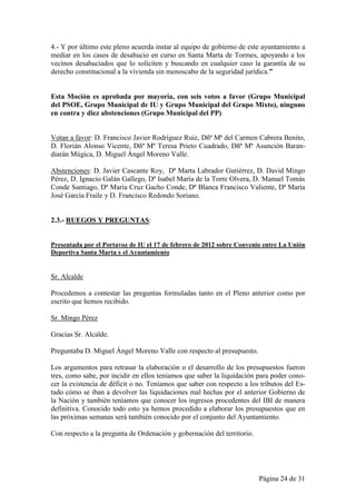 4.- Y por último este pleno acuerda instar al equipo de gobierno de este ayuntamiento a
mediar en los casos de desahucio en curso en Santa Marta de Tormes, apoyando a los
vecinos desahuciados que lo soliciten y buscando en cualquier caso la garantía de su
derecho constitucional a la vivienda sin menoscabo de la seguridad jurídica.”


Esta Moción es aprobada por mayoría, con seis votos a favor (Grupo Municipal
del PSOE, Grupo Municipal de IU y Grupo Municipal del Grupo Mixto), ninguno
en contra y diez abstenciones (Grupo Municipal del PP)


Votan a favor: D. Francisco Javier Rodríguez Ruiz, Dñª Mª del Carmen Cabrera Benito,
D. Florián Alonso Vicente, Dñª Mª Teresa Prieto Cuadrado, Dñª Mª Asunción Baran-
diarán Múgica, D. Miguel Ángel Moreno Valle.

Abstenciones: D. Javier Cascante Roy, Dª Marta Labrador Gutiérrez, D. David Mingo
Pérez, D. Ignacio Galán Gallego, Dª Isabel María de la Torre Olvera, D. Manuel Tomás
Conde Santiago, Dª María Cruz Gacho Conde, Dª Blanca Francisco Valiente, Dª María
José García Fraile y D. Francisco Redondo Soriano.


2.3.- RUEGOS Y PREGUNTAS:


Presentada por el Portavoz de IU el 17 de febrero de 2012 sobre Convenio entre La Unión
Deportiva Santa Marta y el Ayuntamiento


Sr. Alcalde

Procedemos a contestar las preguntas formuladas tanto en el Pleno anterior como por
escrito que hemos recibido.

Sr. Mingo Pérez

Gracias Sr. Alcalde.

Preguntaba D. Miguel Ángel Moreno Valle con respecto al presupuesto.

Los argumentos para retrasar la elaboración o el desarrollo de los presupuestos fueron
tres, como sabe, por incidir en ellos teníamos que saber la liquidación para poder cono-
cer la existencia de déficit o no. Teníamos que saber con respecto a los tributos del Es-
tado cómo se iban a devolver las liquidaciones mal hechas por el anterior Gobierno de
la Nación y también teníamos que conocer los ingresos procedentes del IBI de manera
definitiva. Conocido todo esto ya hemos procedido a elaborar los presupuestos que en
las próximas semanas será también conocido por el conjunto del Ayuntamiento.

Con respecto a la pregunta de Ordenación y gobernación del territorio.




                                                                         Página 24 de 31
 