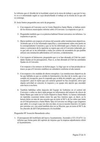 Le informo que el Alcalde de la localidad, estará en la mesa de trabajo y que por lo tan-
to va a ir informando según se vaya desarrollando el trabajo en la misma de lo que allí
se contenga.

D. Jesús Santos preguntaba una serie de preguntas:

   1- Con respecto al Convenio con la Unión Deportiva Santa Marta, si habían emiti-
      do los técnicos municipales informe sobre el Convenio. La respuesta es que sí.

   2- Preguntaba también que si es práctica habitual firmar convenios sin informes. La
      respuesta es que no.

   3- Decía también con respecto al retraso del acuerdo sobre instalaciones deportivas.
      Aclararle que se le ha informado específica y concretamente sobre este punto en
      la correspondiente Comisión y que se les ha informado que a finales de esta se-
      mana y a principios de la siguiente se espera que esté el Convenio redactado, pe-
      ro que aún así se ha informado a todos los centros de secundaria de que podrán
      utilizar esta instalación adhiriéndose al Convenio, evidentemente.

   4- Con respecto al baloncesto, preguntaba que si se han abonado al Club las canti-
      dades fijadas en los presupuestos. Pues sí, se han abonado al Club las cantidades
      fijadas en el Convenio.

       Con respecto a los retrasos en dichos pagos. Le digo que no se han producido re-
       trasos ya que el Convenio establece un calendario conforme al año natural.

   5- Con respecto a las medidas de ahorro energético. Las instalaciones deportivas de
      las que hablaba en que se cortaba la iluminación a las diez de la noche, que si se
      cumple sin excepción, pues le respondo que se debe de cumplir, que ¿cuál es esa
      excepción?, pues le repito que con carácter general no hay excepción, salvo que
      alguna actividad en concreto lo requiera y no quepa otra opción que encender
      esas luces a esa hora.

   6- También hablaban sobre dejación del Equipo de Gobierno en el control del
      Convenio o sobre no decir nada porque no informamos del número de chicos de
      Santa Marta que están en la Unión Deportiva Santa Marta. Le hemos informado
      en repetidas ocasiones tantas como las que hoy traemos aquí, es decir, ya le
      hemos dicho en más de una ocasión que en torno al 80 % de los niños que están
      en el Club pertenecen a Santa Marta. Que el Convenio no obliga a que tengamos
      que saber, ni a exigir a que nos den ese dato, ni esa es nuestra función y le repito
      por enésima vez, con usted también dice en su Moción, que en torno al 80 % de
      los chavales de del Club pertenecen a la localidad.

Preguntaba Mª Asunción Barandiarán sobre:

1- El presupuesto del mobiliario del nuevo Ayuntamiento. Asciende a 133.133,47 €. Le
   informo que forma parte del capítulo de mejoras que la empresa adjudicataria ofertó
   al Ayuntamiento.




                                                                         Página 25 de 31
 