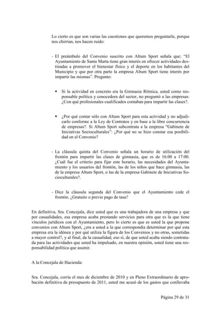 Lo cierto es que son varias las cuestiones que queremos preguntarle, porque
           nos chirrían, nos hacen ruido:


           - El preámbulo del Convenio suscrito con Altum Sport señala que; “El
             Ayuntamiento de Santa Marta tiene gran interés en ofrecer actividades des-
             tinadas a promover el bienestar físico y el deporte en los habitantes del
             Municipio y que por otra parte la empresa Altum Sport tiene interés por
             impartir las mismas”. Pregunto:


                Si la actividad en concreto era la Gimnasia Rítmica, usted como res-
                 ponsable política y conocedora del sector, no preguntó a las empresas:
                 ¿Con qué profesionales cualificados contaban para impartir las clases?.


                ¿Por qué contar sólo con Altum Sport para esta actividad y no adjudi-
                 carlo conforme a la Ley de Contratos y en base a la libre concurrencia
                 de empresas?. Si Altum Sport subcontrata a la empresa “Gabinete de
                 Iniciativas Socioculturales”: ¿Por qué no se hizo constar esa posibili-
                 dad en el Convenio?


           - La cláusula quinta del Convenio señala un horario de utilización del
             frontón para impartir las clases de gimnasia, que es de 16:00 a 17:00.
             ¿Cuál fue el criterio para fijar este horario, las necesidades del Ayunta-
             miento y los usuarios del frontón, las de los niños que hace gimnasia, las
             de la empresa Altum Sport, o las de la empresa Gabinete de Iniciativas So-
             cioculturales?.


           - Dice la cláusula segunda del Convenio que el Ayuntamiento cede el
             frontón. ¿Gratuito o previo pago de tasa?


En definitiva, Sra. Concejala, dice usted que es una trabajadora de una empresa y que
por casualidades, esa empresa acaba prestando servicios para otra que es la que tiene
vínculos jurídicos con el Ayuntamiento, pero lo cierto es que es usted la que propone
convenios con Altum Sport, ¿era a usted a la que correspondía determinar por qué esta
empresa era la idónea y por qué utiliza la figura de los Convenios y no otras, sometidas
a mayor control?, y al final, da la casualidad, eso sí, de que usted acaba siendo contrata-
da para las actividades que usted ha impulsado, en nuestra opinión, usted tiene una res-
ponsabilidad política que asumir.


A la Concejala de Hacienda:


Sra. Concejala, corría el mes de diciembre de 2010 y en Pleno Extraordinario de apro-
bación definitiva de presupuesto de 2011, usted me acusó de los gastos que conllevaba


                                                                          Página 29 de 31
 