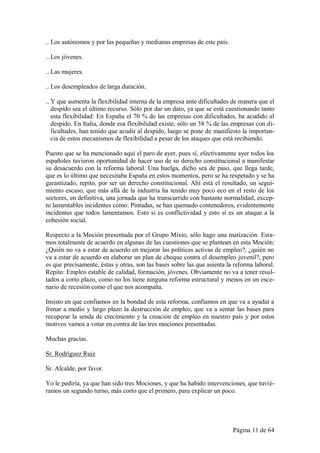 .. Los autónomos y por las pequeñas y medianas empresas de este país.

.. Los jóvenes.

.. Las mujeres.

.. Los desempleados de larga duración.

.. Y que aumenta la flexibilidad interna de la empresa ante dificultades de manera que el
   despido sea el último recurso. Sólo por dar un dato, ya que se está cuestionando tanto
   esta flexibilidad: En España el 70 % de las empresas con dificultades, ha acudido al
   despido. En Italia, donde esa flexibilidad existe, sólo un 38 % de las empresas con di-
   ficultades, han tenido que acudir al despido, luego se pone de manifiesto la importan-
   cia de estos mecanismos de flexibilidad a pesar de los ataques que está recibiendo.

Puesto que se ha mencionado aquí el paro de ayer, pues sí, efectivamente ayer todos los
españoles tuvieron oportunidad de hacer uso de su derecho constitucional a manifestar
su desacuerdo con la reforma laboral. Una huelga, dicho sea de paso, que llega tarde,
que es lo último que necesitaba España en estos momentos, pero se ha respetado y se ha
garantizado, repito, por ser un derecho constitucional. Ahí está el resultado, un segui-
miento escaso, que más allá de la industria ha tenido muy poco eco en el resto de los
sectores, en definitiva, una jornada que ha transcurrido con bastante normalidad, excep-
to lamentables incidentes como: Pintadas, se han quemado contenedores, evidentemente
incidentes que todos lamentamos. Esto sí es conflictividad y esto sí es un ataque a la
cohesión social.

Respecto a la Moción presentada por el Grupo Mixto, sólo hago una matización. Esta-
mos totalmente de acuerdo en algunas de las cuestiones que se plantean en esta Moción:
¿Quién no va a estar de acuerdo en mejorar las políticas activas de empleo?, ¿quién no
va a estar de acuerdo en elaborar un plan de choque contra el desempleo juvenil?, pero
es que precisamente, éstas y otras, son las bases sobre las que asienta la reforma laboral.
Repito: Empleo estable de calidad, formación, jóvenes. Obviamente no va a tener resul-
tados a corto plazo, como no los tiene ninguna reforma estructural y menos en un esce-
nario de recesión como el que nos acompaña.

Insisto en que confiamos en la bondad de esta reforma, confiamos en que va a ayudar a
frenar a medio y largo plazo la destrucción de empleo, que va a sentar las bases para
recuperar la senda de crecimiento y la creación de empleo en nuestro país y por estos
motivos vamos a votar en contra de las tres mociones presentadas.

Muchas gracias.

Sr. Rodríguez Ruiz

Sr. Alcalde, por favor.

Yo le pediría, ya que han sido tres Mociones, y que ha habido intervenciones, que tuvié-
ramos un segundo turno, más corto que el primero, para explicar un poco.




                                                                          Página 11 de 64
 