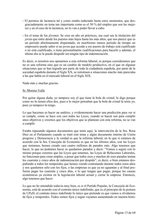 - El permiso de lactancia tal y como estaba redactado hasta estos momentos, que des-
  graciadamente un tema tan importante como es el 50 % del empleo que son las muje-
  res y en el caso de la lactancia, no lo van a poder llevar a cabo.

- En el tema de los jóvenes. Se crea un año en prácticas, sea cual sea la titulación del
  joven que entre desde los puestos más bajos hasta los más altos, que nos parece que es
  un período absolutamente disparatado, en muchísimo menos período de tiempo un
  empresario puede saber si un joven que accede a ese puesto de trabajo está cualificado
  o no está cualificado, o tiene personalmente cualificaciones para hacerlo y además, el
  último día se le puede despedir sin ningún tipo de indemnización.

Es decir, si nosotros nos oponemos a esta reforma laboral, es porque consideramos que
no es una reforma sino que es un cambio de modelo productivo, en el que en algunas
situaciones que se han logrado por parte de toda la ciudadanía española, por parte de la
sociedad española durante el Siglo XX, se retrotraen a situaciones mucho más parecidas
a las que había en el mercado laboral en el Siglo XIX.

Nada más y muchas gracias.

Sr. Moreno Valle

Por quitar alguna duda, yo tampoco soy el que tiene la bola de cristal, lo digo porque
como no la tienen ellos dos, pues a lo mejor pensaban que la bola de cristal la tenía yo,
pues yo tampoco la tengo.

Lo que hacemos es hacer un análisis, y evidentemente hacer una predicción para ver si
se cumple, como se hace con casi todas las Leyes, cuando se hacen son para cumplir
unos objetivos y creemos que los objetivos que se plantean con esta reforma, no se van
a cumplir.

Estaba repasando algunos documentos que tenía aquí, la intervención de la Sra. Rosa
Díez en el Parlamento cuando se trató este tema y algún documento interno de Unión
progreso y Democracia y la verdad es que la reforma laboral, en lo que sí estamos de
acuerdo con la Sra. Concejala de Economía es que en los últimos años, con las Leyes
que teníamos, hemos creado casi cuatro millones de parados más. Algo tenemos que
hacer, lo que no podemos hacer es quedarnos parados y decir: “Vamos a seguir con lo
mismo porque creemos que las Leyes que tenemos, las Leyes de Relaciones Laborales,
no funcionan para crear empleo, a pesar que todos esos y muchos de esos parados tenían
los cuarenta y cinco años de indemnización por despido”, es decir, o bien estamos des-
pidiendo a todos los temporales que hemos venido contratando durante todos estos años
y nos quedamos sólo con los fijos, o las empresas es que ya no aguantan y al final pre-
fieren pagar los cuarenta y cinco días, o lo que tengan que pagar, porque las causas
económicas ya existen en la legislación laboral actual y cerrar la empresa. Entonces,
algo tenemos que hacer.

Lo que no he entendido todavía muy bien, es si el Partido Popular, la Concejala de Eco-
nomía, está de acuerdo con el contrato único indefinido, que es el principio de la postura
de UPyD, el contrato único indefinido lo único que pretende es que vamos a olvidarnos
de fijos y temporales. Todos somos fijos y según vayamos aumentando en nuestra histo-



                                                                         Página 13 de 64
 