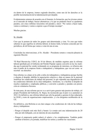 ria dentro de la empresa, iremos cogiendo derechos, como uno de los derechos es la
posible incrementación de la indemnización por despido.

Evidentemente estamos de acuerdo con el fomento, la formación, que los jóvenes entren
en el mercado de trabajo, buscar alternativas y lo que no podemos hacer es quedarnos
parados, con cinco millones trescientos mil parados y decir: “No vamos a hacer nada,
vamos a continuar y vamos a esperar a que el tiempo escampe”.

Muchas gracias.


Sr. Alcalde

Creo que la postura de todos los grupos está determinada y vista. Yo creo que todos
sabemos lo que significa la reforma laboral, la hemos leído, la hemos conocido por los
periódicos, de tal forma que vamos a votar de una en una.


Concluidas las intervenciones, el Sr. Alcalde – Presidente somete a votación plenaria la
siguiente Moción:


“El Real Decreto-ley 3/2012, de 10 de febrero, de medidas urgentes para la reforma
laboral aprobado por el Gobierno del Partido Popular supone convertir en ley las medi-
das que la patronal ha venido reclamando en su programa de máximos, se refuerza aún
más el poder de la empresa frente a trabajadores y trabajadoras, que ven así como se
recortan sus derechos.

Esta reforma va a dejar en la calle a miles de trabajadores y trabajadoras porque facilita
y abarata el despido, debilita la negociación colectiva y deja en manos de la patronal
modificar las condiciones de trabajo del personal, lo que supondrá una degradación de
las condiciones laborales de la clase trabajadora. Asimismo, va a facilitar el despido de
muchos empleados y empleadas públicas, y convierte a parados y paradas con presta-
ción en voluntarios forzosos.

Se trata pues, de una reforma que no va a servir para generar más puestos de trabajo, (el
propio Presidente del Gobierno, Sr. Rajoy, ha reconocido que el paro va a aumentar en
2012. En definitiva, una reforma laboral que sólo ha gustado a quienes la han redactado,
la CEOE y resto de organizaciones empresariales. y a los dirigentes neoliberales de la
UE.

En definitiva, esta Reforma es un claro ataque a las condiciones de vida de las trabaja-
dores y trabajadoras:

- Porque el despido será más fácil y barato: Lo común será una indemnización de 20
  días por año trabajado, con un máximo de una anualidad.

- Porque el empresario podrá reducir el salario y los complementos. También podrá
  cambiar el horario y la jornada, modificar los turnos y cambiar las vacaciones.



                                                                         Página 14 de 64
 