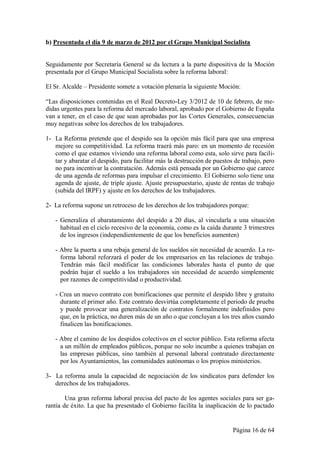 b) Presentada el día 9 de marzo de 2012 por el Grupo Municipal Socialista


Seguidamente por Secretaría General se da lectura a la parte dispositiva de la Moción
presentada por el Grupo Municipal Socialista sobre la reforma laboral:

El Sr. Alcalde – Presidente somete a votación plenaria la siguiente Moción:

“Las disposiciones contenidas en el Real Decreto-Ley 3/2012 de 10 de febrero, de me-
didas urgentes para la reforma del mercado laboral, aprobado por el Gobierno de España
van a tener, en el caso de que sean aprobadas por las Cortes Generales, consecuencias
muy negativas sobre los derechos de los trabajadores.

1- La Reforma pretende que el despido sea la opción más fácil para que una empresa
   mejore su competitividad. La reforma traerá más paro: en un momento de recesión
   como el que estamos viviendo una reforma laboral como esta, solo sirve para facili-
   tar y abaratar el despido, para facilitar más la destrucción de puestos de trabajo, pero
   no para incentivar la contratación. Además está pensada por un Gobierno que carece
   de una agenda de reformas para impulsar el crecimiento. El Gobierno solo tiene una
   agenda de ajuste, de triple ajuste. Ajuste presupuestario, ajuste de rentas de trabajo
   (subida del IRPF) y ajuste en los derechos de los trabajadores.

2- La reforma supone un retroceso de los derechos de los trabajadores porque:

   - Generaliza el abaratamiento del despido a 20 días, al vincularla a una situación
     habitual en el ciclo recesivo de la economía, como es la caída durante 3 trimestres
     de los ingresos (independientemente de que los beneficios aumenten)

   - Abre la puerta a una rebaja general de los sueldos sin necesidad de acuerdo. La re-
     forma laboral reforzará el poder de los empresarios en las relaciones de trabajo.
     Tendrán más fácil modificar las condiciones laborales hasta el punto de que
     podrán bajar el sueldo a los trabajadores sin necesidad de acuerdo simplemente
     por razones de competitividad o productividad.

   - Crea un nuevo contrato con bonificaciones que permite el despido libre y gratuito
     durante el primer año. Este contrato desvirtúa completamente el periodo de prueba
     y puede provocar una generalización de contratos formalmente indefinidos pero
     que, en la práctica, no duren más de un año o que concluyan a los tres años cuando
     finalicen las bonificaciones.

   - Abre el camino de los despidos colectivos en el sector público. Esta reforma afecta
     a un millón de empleados públicos, porque no solo incumbe a quienes trabajan en
     las empresas públicas, sino también al personal laboral contratado directamente
     por los Ayuntamientos, las comunidades autónomas o los propios ministerios.

3- La reforma anula la capacidad de negociación de los sindicatos para defender los
   derechos de los trabajadores.

        Una gran reforma laboral precisa del pacto de los agentes sociales para ser ga-
rantía de éxito. La que ha presentado el Gobierno facilita la inaplicación de lo pactado


                                                                          Página 16 de 64
 