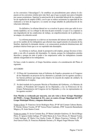 en los convenios (“descuelgues”). Se establece un procedimiento para saltarse lo dis-
puesto en los convenios similar pero más fácil, que el que se puede usar para el despido
por causas económicas. Suprime la autorización de la autoridad laboral de los expedien-
tes de regulación de empleo (ERE), con lo que se reduce seriamente la capacidad de los
sindicatos a la hora de negociar y se asume un riesgo añadido de judicalización de las
relaciones laborales.

       En definitiva, la reforma laboral no va a resolver la grave crisis que sufre la eco-
nomía española y no va a rebajar la alta tasa de paro existente. Lo que sí va a suponer es
una degradación de las condiciones de trabajo, un empobrecimiento de la población y
un ataque a la cohesión social.

        La reforma propuesta va a derivar en incremento del número de despidos y reba-
jas en los sueldos de los trabajadores que afectará muy negativamente al consumo de las
familiar, deprimirá la demanda interna y en consecuencia producirá disminuciones del
producto interior bruto que a su vez supondrá más desempleo.

       La reforma es ineficaz, desde la perspectiva del empleo, porque favorece el des-
pido y con ello el aumento del desempleo. Es injusta, porque los trabajadores pierden
derechos y porque da todo el poder a los empresarios sobre los trabajadores creando
además inseguridad en los trabajadores.

En base a todo lo anterior, el Grupo Socialista somete a la consideración del Pleno el
siguiente:

ACUERDO

1º. El Pleno del Ayuntamiento insta al Gobierno de España a presentar en el Congreso
    de los Diputados un proyecto de ley alternativo y pactado con los agentes sociales y
    las fuerzas políticas que tenga como objetivo la creación de empleo de calidad y la
    estabilidad en el empleo.

2º. Se dará traslado de la presente Moción al Presidente del Gobierno, a la Ministra de
    empleo, al Presidente del Congreso de los Diputados, a los /as Portavoces de los
    Grupos Parlamentarios del Congreso de los Diputados y a los /as representantes de
    los agentes sociales”.

Esta Moción es rechazada por mayoría, con seis votos a favor (Grupo Municipal
del PSOE y Grupo Municipal de IU), once en contra (Grupo Municipal del PP y
Grupo Municipal Mixto) y ninguna abstención.

Votan a favor: D. Francisco Javier Rodríguez Ruíz, Dª Mª del Carmen Cabrera Benito,
D. Florián Alonso Vicente, Dª Mª Teresa Prieto Cuadrado, DªMª Asunción Barandiarán
Múgica y D. Jesús Santos Corral.

Votan en contra: D. Javier Castante Roy, Dª Marta Labrador Gutiérrez, D. David Mingo
Pérez, D. Ignacio Galán Gallego, Dª Isabel María de la Torre Olvera, D. Manuel Tomás
Conde Santiago, Dª María Cruz Gacho Conde, Dª Blanca Francisco Valiente, Dª Mª
José García Fraile, D. Francisco Redondo Soriano y D. Miguel Ángel Moreno Valle.



                                                                          Página 17 de 64
 
