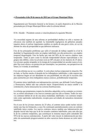 c) Presentada el día 20 de marzo de 2012 por el Grupo Municipal Mixto


Seguidamente por Secretaría General se da lectura a la parte dispositiva de la Moción
presentada por el Grupo Municipal Mixto sobre la reforma laboral:


El Sr. Alcalde – Presidente somete a votación plenaria la siguiente Moción:


“La necesidad urgente de una reforma en profundidad obedece no sólo a razones de
eficiencia sino también de equidad. La lamentable negligencia de gobiernos pasados
requiere ahora el realizar importantes cambios en medio de una grave crisis, en vez de
durante los años de prosperidad en que debieron realizarse.

Uno de los principales problemas que sufre el mercado de trabajo español es el de la
dualidad, la fragmentación entre un empleo indefinido con alta protección y un empleo
temporal desprotegido. Esto ha hecho que más del 90% de los nuevos empleos sean
temporales. Tanto el paro como la elevada temporalidad afectan especialmente a los
grupos más débiles, como los jóvenes (con un 48% de paro en los menores de 25 años).
Los jóvenes quedan atrapados en la trampa de la temporalidad sin acceder nunca al em-
pleo fijo (esto afecta a su protección por desempleo, sus pensiones, sus perspectivas de
futuro, la vivienda, la natalidad).

Con esta reforma eso no va a cambiar. A corto plazo incluso empeorará la situación. Por
un lado, se facilita mucho el despido de los trabajadores indefinidos y cabe esperar que
las empresas hagan un uso abundante de esta posibilidad, no sólo por la recesión sino
para sustituirlos por otros trabajadores menos costosos, probablemente temporales.

El contrato único indefinido con indemnización creciente, que defiende Unión Progreso
y Democracia, habría sido una solución mejor. Proporcionaría un marco estable a la
contratación y haría innecesarias las costosas bonificaciones.

La reforma que proponemos respeta los derechos adquiridos en los contratos ya existen-
tes, se refiere únicamente a los nuevos contratos que tras ella se firmen. Todos los nue-
vos contratos habrán de ser de una única modalidad, indefinidos. Los contratos tempo-
rales serán suprimidos radicalmente, excepto para actividades de naturaleza claramente
transitoria.

En el caso de los jóvenes menores de 25 años, el contrato único podrá incluir inicial-
mente una fase de formación, a cuyo fin continuará automáticamente como un contrato
indefinido único común. Los nuevos contratos únicos tendrán una indemnización por
despido inicial más baja que la de los actuales contratos indefinidos, pero más alta que
la de los contratos temporales, que constituyen la inmensa mayor parte (alrededor del
93%) de las nuevas contrataciones. A partir del valor inicial, la indemnización por des-
pido iría aumentando progresivamente en años sucesivos hasta alcanzar un valor máxi-
mo.



                                                                        Página 18 de 64
 