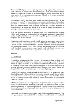 Disminuir el déficit parece ser un objetivo prioritario y lógico para el Gobierno del Sr.
Rajoy y para ello no duda en tomar medidas drásticas, a veces, aunque estas supongan
una merma radical en el bienestar de la ciudadanía y no le tiemble la mano a la hora de
tomar la tijera de los recortes en los servicios que el Estado ha de prestar: Sanidad, en-
señanza, servicios sociales.

Pero olida que el déficit también se puede reducir incrementando los ingresos y no sólo
recortando los gastos. Y en este sentido presentamos esta Moción, ya que si las medidas
que en ella se proponen se pusieran en práctica, supondrían unos ingresos muy impor-
tantes para el Estado, ya que como decimos al aplicar el IBI a la mayor propietaria de
bienes inmuebles de nuestro país, además de ser un acto de justicia, supondría unos in-
gresos que evitarían recortes en servicios básicos.

Si los más humildes propietarios de una casa donde vivir, han de contribuir al Erario
Público con la parte que les corresponde, no se entiende que se mantenga este privilegio
secular a la Iglesia Católica en un país donde ésta podría aportar una cantidad significa-
tiva para el bien de toda la nación.

Me gustaría señalar, que incluso miembros de la Iglesia, agrupados en lo que se conoce
como movimientos cristianos de base como: La HOAC (Hermandad Obrera de Acción
Católica), o la JOC (Juventudes Obreras Católicas), entre otros, critican abiertamente
esta situación de privilegio y piden a sus jerarquías que den un ejemplo de solidaridad
con la ciudadanía en estos momentos de grave crisis donde cada día más personas tienen
serias dificultades para llevar una vida digna por falta de lo más básico.

Nada más.

Sr. Moreno Valle

El Manifiesto Fundacional de Unión Progreso y Democracia aprobado en el año 2007,
cuando se fundó este Partido, somos muy jovencitos, establecía que con el fin de salva-
guardar en España la igualdad de los ciudadanos, nuestro modelo de estado democráti-
co, entre otras características, debería ser un estado laico, es decir, neutral ante todas las
creencias religiosas respetuosas con los Derechos Humanos y con nuestro sistema jurí-
dico, y también ante la creencia de los que no creen en religión alguna.

El punto 20 del Programa electoral de UPyD de noviembre de 2011, propone una modi-
ficación del apartado 3 del Art. 16 de la Constitución Española sobre la libertad religio-
sa dejando exclusivamente la siguiente redacción: “Ninguna confesión tendrá carácter
estatal”, el párrafo posterior de este artículo, si ustedes lo quieren leer, se hace mención
a la Iglesia Católica.

UPyD propone igualmente en este punto de su programa electoral, el impulsar la laici-
dad del Estado, garantizando la libertad de conciencia y de prácticas religiosas legítimas
que no atenten contra los principios básicos de la Constitución, así como la autofinan-
ciación de las confesiones religiosas y la total separación de preceptos religiosos e insti-
tuciones del Estado.

Pues bien, la Moción que presenta el Grupo Municipal de Izquierda Unida en este Pleno
para que se suprima la exención del IBI en los bienes inmuebles de la propiedad de la


                                                                            Página 20 de 64
 