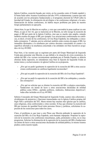 Iglesia Católica, exención basada, por cierto, en los acuerdos entre el Estado español y
la Santa Sede sobre Asuntos Económicos del año 1979, evidentemente y puesto que está
de acuerdo con los principios fundacionales y el programa electoral de UPyD sobre la
laicidad del Estado, la eliminación de privilegios a las confesiones religiosas o la auto-
financiación de dichas confesiones, no habría mayor problema por parte de nuestro
Grupo parlamentario en apoyarla.

Ahora bien, lo que la Moción no explica, y creo que convendría la pena explicar en este
Pleno, es que el Art. 62, que se menciona en la Moción, no sólo recoge la exención de
pagar el IBI por parte de la Iglesia Católica, sino que es mucho más amplio, estando
también exentos de pagar el IBI, por ejemplo: Las asociaciones confesionales no católi-
cas, es decir, el resto de las confesiones, la Cruz Roja Española, las embajadas y consu-
lados extranjeros. Y además, previa solicitud, también están exentos de pagar el IBI, los
inmuebles destinados a la enseñanza por centros docentes concertados en cuanto a la
superficie afectada a la enseñanza concertada o las entidades sin fines lucrativos acogi-
das a la Ley 49/2002.

Pues bien, si las razones que se esgrimen por parte del Grupo Municipal de Izquierda
Unida para presentar esta Moción, es que debido a la situación de crisis económica, la
subida del IBI a los vecinos recientemente aprobada por el Partido Popular se debería
eliminar dicha supresión, no entendemos muy bien la fijación de Izquierda Unida en
incluir única y exclusivamente a la iglesia Católica en su propuesta.

   -   ¿Por qué no pedir igualmente la supresión de la exención del IBI a otras asocia-
       ciones confesionales no católicas legalmente reconocidas?.

   -   ¿Por qué no pedir la supresión de la exención del IBI a la Cruz Roja Española?.

   -   ¿Por qué no pedir la supresión de la exención del IBI a las embajadas y consula-
       dos extranjeros?.

   -   ¿Por qué no solicitar que se elimine la exención del IBI a colegios concertados,
       fundaciones sin ánimo de lucro u otras asociaciones declaradas de utilidad
       pública como ONGs , partidos políticos, sindicatos, federaciones deportivas?,
       todas ellas incluidas en el Ley 49/5002.

Señores Concejales del Grupo Municipal de Izquierda Unida, seamos más coherentes y
olvidémonos de prejuicios y fijaciones trasnochadas con la Iglesia Católica propias del
Siglo XIX o principios del XX. Ahora mismo hay muchas más iglesias que la católica,
unas religiosas, otras confesionales y otras sociales. Si hay que eliminar la exención del
IBI por razones de igualdad fiscal entre personas físicas y jurídicas, solicitemos la su-
presión de las exenciones para todos los casos.

Claro, el problema es que traer a este Pleno una Moción pidiendo la supresión de la
exención del IBI a la Cruz Roja Española, sería bastante impopular. Proponer la supre-
sión de la exención a las confesiones musulmanas, judía, protestante u otras, no es muy
progresista. Solicitar la eliminación de la supresión de la exención del IBI a fundaciones
sin ánimo de lucro u otras asociaciones declaradas de utilidad pública, lo mismo tiramos
piedras contra nuestro tejado.



                                                                         Página 21 de 64
 