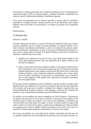 Si su Moción se hubiera presentado en el sentido de modificar el Art. 62 suprimiendo la
exención de pagar el IBI con carácter general a cualquier inmueble o propiedad cuyo
titular no fuera la Administración pública, la habríamos apoyado.

Tal y como está redactada, con esa fijación específica y arcaica sobre los inmuebles
propiedad de la Iglesia Católica, nuestra posición será la de abstención, pues aunque
podemos estar de acuerdo en los principios, no estamos de acuerdo con la propuesta
concreta.

Muchas gracias.

Sr. Rodríguez Ruiz

Gracias Sr. Alcalde.

El Grupo Municipal Socialista va a poyar la Moción de Izquierda Unida, pero eviden-
temente entendemos que no se debe de referir solamente a la Iglesia Católica, sino a
todo el resto de asociaciones confesionales, es decir, al conjunto de las iglesias y pedi-
mos la modificación, entendiendo, que hay un tema que es absolutamente necesario, es
decir, aquí se juntan todos los bienes de la Iglesia Católica y del resto de confesiones
religiosas, cuando los hay de dos tipos:

   1- Aquellos que solamente sirven para el culto y que desde luego tendrían un fin
      social, para aquellas personas, que sean seguidores de la Iglesia Católica o del
      resto de las religiones.

   2- Junto a otros locales en los que la Iglesia Católica y otras iglesias obtienen bene-
      ficios económicos. Esos son los que nos parece que en estos momentos no tienen
      ninguna significación el que tengan la exención del IBI, quiero decir, locales que
      la Iglesia Católica y otras confesiones religiosas arriendan y por lo tanto, obtie-
      nen un beneficio económico. Si que parece un contrasentido, un sin sentido el
      que no estén pagando el IBI cuando están obteniendo un beneficio económico
      por esos propios bienes.

Por lo tanto nosotros aprobamos el que se modifique y que por lo tanto se estudie, entre
aquellos bienes que cumplen un fin social, que nos parece muy bien para los seguidores
de la religión, sea la que sea, la católica o cualquier otra religión, y aquellos otros que
siendo propiedad de la Iglesia Católica u otras religiones, tienen un fin económico de
beneficio y que evidentemente entendemos que ellos deberían de tributar.

En relación con las palabras de nuestro compañero de Unión Progreso y Democracia,
nos parece muy bien que se revise todo ese artículo, lo que pasa es que algunas de las
cuestiones que ha citado, por ejemplo, en el tema de las embajadas y consulados son
convenio biunívocos entre todos los estados, es decir, el Estado español no paga el IBI
como se llame en el resto de los países, e igual que las embajadas que están en España
no lo pagan, por lo tanto no tendría sentido, que algunas de las cosas de las que sí se
beneficia el Estado español pudieran no beneficiarse el resto de otros países.

En el caso, por ejemplo, que se ha citado de los colegios concertados, ahí está muy cla-
ro, aquellos colegios que son concertados por la parte que está, que tienen concierto, no


                                                                          Página 22 de 64
 
