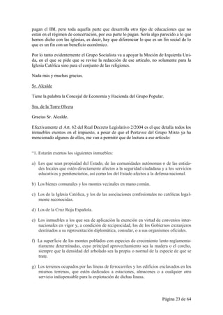 pagan el IBI, pero toda aquella parte que desarrolla otro tipo de educaciones que no
están en el régimen de concertación, por esa parte lo pagan. Sería algo parecido a lo que
hemos dicho con las iglesias, es decir, hay que diferenciar lo que es un fin social de lo
que es un fin con un beneficio económico.

Por lo tanto evidentemente el Grupo Socialista va a apoyar la Moción de Izquierda Uni-
da, en el que se pide que se revise la redacción de ese artículo, no solamente para la
Iglesia Católica sino para el conjunto de las religiones.

Nada más y muchas gracias.

Sr. Alcalde

Tiene la palabra la Concejal de Economía y Hacienda del Grupo Popular.

Sra. de la Torre Olvera

Gracias Sr. Alcalde.

Efectivamente el Art. 62 del Real Decreto Legislativo 2/2004 es el que detalla todos los
inmuebles exentos en el impuesto, a pesar de que el Portavoz del Grupo Mixto ya ha
mencionado algunos de ellos, me van a permitir que de lectura a ese artículo:


“1. Estarán exentos los siguientes inmuebles:

a) Los que sean propiedad del Estado, de las comunidades autónomas o de las entida-
   des locales que estén directamente afectos a la seguridad ciudadana y a los servicios
   educativos y penitenciarios, así como los del Estado afectos a la defensa nacional.

b) Los bienes comunales y los montes vecinales en mano común.

c) Los de la Iglesia Católica, y los de las asociaciones confesionales no católicas legal-
   mente reconocidas.

d) Los de la Cruz Roja Española.

e) Los inmuebles a los que sea de aplicación la exención en virtud de convenios inter-
   nacionales en vigor y, a condición de reciprocidad, los de los Gobiernos extranjeros
   destinados a su representación diplomática, consular, o a sus organismos oficiales.

f) La superficie de los montes poblados con especies de crecimiento lento reglamenta-
   riamente determinadas, cuyo principal aprovechamiento sea la madera o el corcho,
   siempre que la densidad del arbolado sea la propia o normal de la especie de que se
   trate.

g) Los terrenos ocupados por las líneas de ferrocarriles y los edificios enclavados en los
   mismos terrenos, que estén dedicados a estaciones, almacenes o a cualquier otro
   servicio indispensable para la explotación de dichas líneas.



                                                                         Página 23 de 64
 