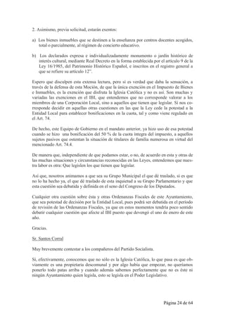 2. Asimismo, previa solicitud, estarán exentos:

a) Los bienes inmuebles que se destinen a la enseñanza por centros docentes acogidos,
   total o parcialmente, al régimen de concierto educativo.

b) Los declarados expresa e individualizadamente monumento o jardín histórico de
   interés cultural, mediante Real Decreto en la forma establecida por el artículo 9 de la
   Ley 16/1985, del Patrimonio Histórico Español, e inscritos en el registro general a
   que se refiere su artículo 12”.

Espero que disculpen esta extensa lectura, pero sí es verdad que daba la sensación, a
través de la defensa de esta Moción, de que la única exención en el Impuesto de Bienes
e Inmuebles, es la exención que disfruta la Iglesia Católica y no es así. Son muchas y
variadas las exenciones en el IBI, que entendemos que no corresponde valorar a los
miembros de una Corporación Local, sino a aquellos que tienen que legislar. Sí nos co-
rresponde decidir en aquellas otras cuestiones en las que la Ley cede la potestad a la
Entidad Local para establecer bonificaciones en la cuota, tal y como viene regulado en
el Art. 74.

De hecho, este Equipo de Gobierno en el mandato anterior, ya hizo uso de esa potestad
cuando se hizo una bonificación del 50 % de la cuota íntegra del impuesto, a aquellos
sujetos pasivos que ostentan la situación de titulares de familia numerosa en virtud del
mencionado Art. 74.4.

De manera que, independiente de que podamos estar, o no, de acuerdo en esta y otras de
las muchas situaciones y circunstancias reconocidas en las Leyes, entendemos que nues-
tra labor es otra: Que legislen los que tienen que legislar.

Así que, nosotros animamos a que sea su Grupo Municipal el que dé traslado, si es que
no lo ha hecho ya, el que dé traslado de esta inquietud a su Grupo Parlamentario y que
esta cuestión sea debatida y definida en el seno del Congreso de los Diputados.

Cualquier otra cuestión sobre ésta y otras Ordenanzas Fiscales de este Ayuntamiento,
que sea potestad de decisión por la Entidad Local, pues podrá ser debatida en el período
de revisión de las Ordenanzas Fiscales, ya que en estos momentos tendría poco sentido
debatir cualquier cuestión que afecte al IBI puesto que devengó el uno de enero de este
año.

Gracias.

Sr. Santos Corral

Muy brevemente contestar a los compañeros del Partido Socialista.

Sí, efectivamente, conocemos que no sólo es la Iglesia Católica, lo que pasa es que ob-
viamente es una propietaria descomunal y por algo había que empezar, no queríamos
ponerlo todo patas arriba y cuando además sabemos perfectamente que no es éste ni
ningún Ayuntamiento quien legisla, esto se legisla en el Poder Legislativo.




                                                                         Página 24 de 64
 