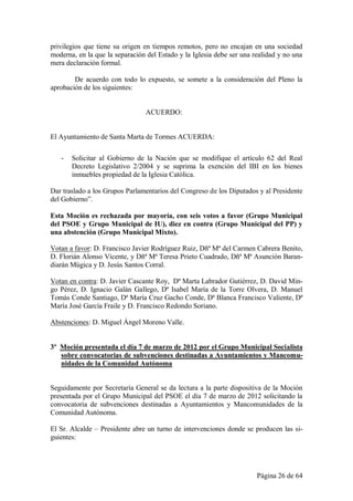 privilegios que tiene su origen en tiempos remotos, pero no encajan en una sociedad
moderna, en la que la separación del Estado y la Iglesia debe ser una realidad y no una
mera declaración formal.

        De acuerdo con todo lo expuesto, se somete a la consideración del Pleno la
aprobación de los siguientes:


                                ACUERDO:


El Ayuntamiento de Santa Marta de Tormes ACUERDA:

   -   Solicitar al Gobierno de la Nación que se modifique el artículo 62 del Real
       Decreto Legislativo 2/2004 y se suprima la exención del IBI en los bienes
       inmuebles propiedad de la Iglesia Católica.

Dar traslado a los Grupos Parlamentarios del Congreso de los Diputados y al Presidente
del Gobierno”.

Esta Moción es rechazada por mayoría, con seis votos a favor (Grupo Municipal
del PSOE y Grupo Municipal de IU), diez en contra (Grupo Municipal del PP) y
una abstención (Grupo Municipal Mixto).

Votan a favor: D. Francisco Javier Rodríguez Ruiz, Dñª Mª del Carmen Cabrera Benito,
D. Florián Alonso Vicente, y Dñª Mª Teresa Prieto Cuadrado, Dñª Mª Asunción Baran-
diarán Múgica y D. Jesús Santos Corral.

Votan en contra: D. Javier Cascante Roy, Dª Marta Labrador Gutiérrez, D. David Min-
go Pérez, D. Ignacio Galán Gallego, Dª Isabel María de la Torre Olvera, D. Manuel
Tomás Conde Santiago, Dª María Cruz Gacho Conde, Dª Blanca Francisco Valiente, Dª
María José García Fraile y D. Francisco Redondo Soriano.

Abstenciones: D. Miguel Ángel Moreno Valle.


3º Moción presentada el día 7 de marzo de 2012 por el Grupo Municipal Socialista
   sobre convocatorias de subvenciones destinadas a Ayuntamientos y Mancomu-
   nidades de la Comunidad Autónoma


Seguidamente por Secretaría General se da lectura a la parte dispositiva de la Moción
presentada por el Grupo Municipal del PSOE el día 7 de marzo de 2012 solicitando la
convocatoria de subvenciones destinadas a Ayuntamientos y Mancomunidades de la
Comunidad Autónoma.

El Sr. Alcalde – Presidente abre un turno de intervenciones donde se producen las si-
guientes:




                                                                       Página 26 de 64
 