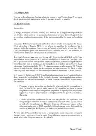 Sr. Rodríguez Ruiz

Con que se lea el acuerdo final es suficiente porque es una Moción larga. Y por parte
del Grupo Municipal Socialista Dª Maite Prieto va a defender la Moción.

Sra. Prieto Cuadrado

Buenos días.

El Grupo Municipal Socialista presenta esta Moción por la importante inquietud que
nos produce saber cómo se van a prestar determinados servicios de interés general que
se prestaban en ejercicios anteriores y de los que nuestra población puede ser beneficia-
ria.

El Consejo de Gobierno de la Junta de Castilla y León aprobó en su reunión del pasado
29 de diciembre el Decreto 71/2011, por el que se regulaban las condiciones de la
prórroga de los Presupuestos Generales de la Comunicad de Castilla y León para 2011.
Con lo cual la prórroga de esos presupuestos deja en el aire para 2012, de momento, las
convocatorias de muchas subvenciones de contratación.

Retrotrayéndonos un poco más en el tiempo, el 2 de septiembre el BOCyL publicó una
resolución de 30 de agosto de 2011, del Servicio Público de Empleo de Castilla y León,
por la que se convocaban subvenciones a Entidades Locales, cofinanciadas por el Fondo
Social Europeo, para la contratación de trabajadores en el ámbito de los Nuevos Yaci-
mientos de Empleo para el año 2011. A esta convocatoria acudieron unos 700 Ayunta-
miento de toda Castilla y León que formalizaron los contratos antes del 31 de octubre,
como requisito para obtener esa subvención que cubrirían hasta el 80 % de los salarios.

Y el pasado 23 de febrero el BOCyL publicaba la anulación de la convocatoria limitan-
do seriamente las posibilidades de las Entidades Locales y aumentando la desconfianza
que tienen en esa institución autonómica al tomar este tipo de decisiones de una manera
tan arbitraria.

   1- Pensamos primero que existe una limitación a la contratación expresada en el
      Real Decreto 20/2011 para la lucha contra el déficit público, en el que se ha res-
      tringido la contratación de trabajadores temporales excepto aquellas necesidades
      urgentes y en casos excepcionales y siempre autorizados por el Ministerio de
      Hacienda.

   2- La única posibilidad de contratación real que les quedaba a las localidades eran
      las ayudas para fomentar el empleo local que la Junta de Castilla y León convo-
      ca cada año. Sin embargo, las diferentes líneas de subvenciones todavía no han
      sido presentadas aun en 2012, cuando lo habitual era que entre finales del año
      anterior y principios del siguiente, se abriese ese período de solicitudes.

Por otro lado el Presidente Herrera si que se comprometió a que todas estas convocato-
rias de ayudas y subvenciones de la Junta, financiadas con presupuesto autonómico, se
publicarían en los dos primeros meses de cada año.




                                                                        Página 27 de 64
 