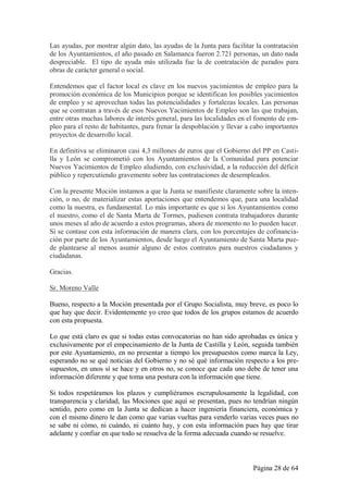 Las ayudas, por mostrar algún dato, las ayudas de la Junta para facilitar la contratación
de los Ayuntamientos, el año pasado en Salamanca fueron 2.721 personas, un dato nada
despreciable. El tipo de ayuda más utilizada fue la de contratación de parados para
obras de carácter general o social.

Entendemos que el factor local es clave en los nuevos yacimientos de empleo para la
promoción económica de los Municipios porque se identifican los posibles yacimientos
de empleo y se aprovechan todas las potencialidades y fortalezas locales. Las personas
que se contratan a través de esos Nuevos Yacimientos de Empleo son las que trabajan,
entre otras muchas labores de interés general, para las localidades en el fomento de em-
pleo para el resto de habitantes, para frenar la despoblación y llevar a cabo importantes
proyectos de desarrollo local.

En definitiva se eliminaron casi 4,3 millones de euros que el Gobierno del PP en Casti-
lla y León se comprometió con los Ayuntamientos de la Comunidad para potenciar
Nuevos Yacimientos de Empleo aludiendo, con exclusividad, a la reducción del déficit
público y repercutiendo gravemente sobre las contrataciones de desempleados.

Con la presente Moción instamos a que la Junta se manifieste claramente sobre la inten-
ción, o no, de materializar estas aportaciones que entendemos que, para una localidad
como la nuestra, es fundamental. Lo más importante es que si los Ayuntamientos como
el nuestro, como el de Santa Marta de Tormes, pudiesen contrata trabajadores durante
unos meses al año de acuerdo a estos programas, ahora de momento no lo pueden hacer.
Si se contase con esta información de manera clara, con los porcentajes de cofinancia-
ción por parte de los Ayuntamientos, desde luego el Ayuntamiento de Santa Marta pue-
de plantearse al menos asumir alguno de estos contratos para nuestros ciudadanos y
ciudadanas.

Gracias.

Sr. Moreno Valle

Bueno, respecto a la Moción presentada por el Grupo Socialista, muy breve, es poco lo
que hay que decir. Evidentemente yo creo que todos de los grupos estamos de acuerdo
con esta propuesta.

Lo que está claro es que si todas estas convocatorias no han sido aprobadas es única y
exclusivamente por el empecinamiento de la Junta de Castilla y León, seguida también
por este Ayuntamiento, en no presentar a tiempo los presupuestos como marca la Ley,
esperando no se qué noticias del Gobierno y no sé qué información respecto a los pre-
supuestos, en unos sí se hace y en otros no, se conoce que cada uno debe de tener una
información diferente y que toma una postura con la información que tiene.

Si todos respetáramos los plazos y cumpliéramos escrupulosamente la legalidad, con
transparencia y claridad, las Mociones que aquí se presentan, pues no tendrían ningún
sentido, pero como en la Junta se dedican a hacer ingeniería financiera, económica y
con el mismo dinero le dan como que varias vueltas para venderlo varias veces pues no
se sabe ni cómo, ni cuándo, ni cuánto hay, y con esta información pues hay que tirar
adelante y confiar en que todo se resuelva de la forma adecuada cuando se resuelve.



                                                                        Página 28 de 64
 