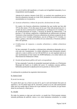 tres con el archivo del expediente y el cuarto con la legalidad restaurada y la co-
       rrespondiente sanción pagada.

       Además de lo anterior, durante el año 2011, se concluyó otro expediente por in-
       fracción urbanística incoado en el año 2010, dictándose la resolución pertinente,
       encontrándose en vía ejecutiva.

   d) Licencias urbanísticas, órdenes de ejecución y declaraciones de ruina.

       En cuanto a las licencias urbanísticas tramitadas hay que reseñar que han sido
       187 de obra menor, 25 de obra mayor de las que 4 han sido promociones de vi-
       viendas de nueva construcción (3 unifamiliares y un bloque de 19 viviendas), 11
       de acondicionamiento de locales, 2 licencias de derribo de edificaciones, 3 de
       piscinas y 5 de reforma, ampliación o rehabilitación de edificaciones existentes.
       Asimismo se han tramitado 6 licencias urbanísticas de primera ocupación de edi-
       ficaciones (4 de viviendas unifamiliares, una de un bloque de 55 viviendas, es-
       tudios y garaje y otra más de un edificio de uso comercial) y 8 licencias ambien-
       tales o de apertura.

   e) Certificaciones de respuesta a consultas urbanísticas y cédulas urbanísticas
      emitidas.

       Se han contestado 19 consultas o informaciones urbanísticas planteadas por es-
       crito ante este Ayuntamiento. La cédula urbanística como documento normali-
       zado tal y como se define en el art 428 del RUCyL no está regulada todavía en
       este Ayuntamiento al tener menos de 20.000 habitantes y no contar todavía con
       Plan General de Ordenación Urbana.

   f) Gestión del patrimonio público del suelo correspondiente.
       Se han enajenado 2 parcelas de propiedad municipal incluidas en el Patrimonio
       Municipal del Suelo en el ámbito del sector 12, mediante concurso público,
       habiéndose producido la adjudicación de las parcelas en Abril de 2011”


A continuación se producen las siguientes intervenciones.

Sr. Santos Corral

Si, no sé si se me oye.

Yo quería decir que voy a hacer un acto de fe, que lo cual está bastante bien para un
agnóstico y me fío desde luego del Sr. Secretario, porque no le he oído prácticamente
nada, pero me sonaba algo la música de lo que tratamos en la Comisión, así que basán-
dome en esa buena fe, votaré que sí.

Sr. Alcalde

De todas las maneras es algo que está escrito y se puede leer. Efectivamente estamos
teniendo problemas de audición, vamos a ver, cómo intentamos remediarlo. La verdad



                                                                          Página 3 de 64
 