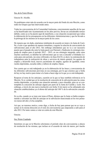 Sra. de la Torre Olvera

Gracias Sr. Alcalde.

No podríamos estar más de acuerdo con la mayor parte del fondo de esta Moción, como
todos los Grupos que han intervenido antes.

Todas las convocatorias de la Comunidad Autónoma, concretamente aquellas de las que
se ha beneficiado este Ayuntamiento en los años previos, llevan un considerable retraso
debido, como ya se ha puesto aquí de manifiesto, a esa situación excepcional que rodea
la elaboración de los presupuestos en las diferentes Administraciones y que ha llevado a
la prórroga de los mismos en la mayor parte de los casos.

De manera que sin duda, estaríamos totalmente de acuerdo en instar a la Junta de Casti-
lla y León a que aprobara de manera inmediata y urgente la relación de convocatoria de
subvenciones para el año 2012. Sin embargo entendemos que no va a ser necesario
puesto que el pasado día siete la Junta pactó con Patronal y Sindicatos la estrategia inte-
grada de empleo para el período 2012 – 2015, en esa estrategia integrada, entre otras
muchas cuestiones, se detallan las subvenciones que se van a conceder a Entidades Lo-
cales para este período, me estoy refiriendo a la línea ELCO, es decir, la contratación de
trabajadores para la realización de obras y servicios de interés general, los agentes de
empleo y desarrollo local, nuevos yacimientos de empleo, agentes de igualdad, zonas
rurales deprimidas, escuelas talles y talleres de empleo, Opeas.

Nos consta que se está trabajando ya en la elaboración de las bases y convocatorias de
las diferentes subvenciones previstas en esa estrategia, por lo que creemos que a fecha
de hoy no hay motivo para instar a la Junta a hacer algo en lo que ya se está trabajando.

Respecto al tema de los anticipos, cuestión en la que se hace también referencia en la
Moción. Si es verdad que en la resolución de concesión de la subvención para las zonas
rurales deprimidas, se produjo una situación anómala y poco deseable, pues no se con-
templaba la concesión de anticipo alguno por parte de la Junta de Castilla y León. Sin
embargo, a través de una nueva resolución con fecha 16 de marzo se ha subsanado esta
situación estableciéndose ya el abono del anticipo del 100 % de la subvención concedi-
da.

En su día, cuando ya se trajo este tema al Pleno, dijimos que la Junta se había compro-
metido a solventar esa falta de anticipo en la subvención mencionada en los tres prime-
ros meses del año y lo ha cumplido.

Así que, no tenemos motivo, como digo, a fecha de hoy para pensar que no se vaya a
actuar en la misma dirección en el resto de convocatorias que empezarán a salir para el
año 2012. Por tanto vamos a votar en contra de esta Moción.

Gracias.

Sra. Prieto Cuadrado

Insistimos en que en la Moción solicitamos el período claro de convocatorias y plazos
de resolución de las mismas, que incluso en el acuerdo de siete de marzo, por mucho


                                                                          Página 30 de 64
 